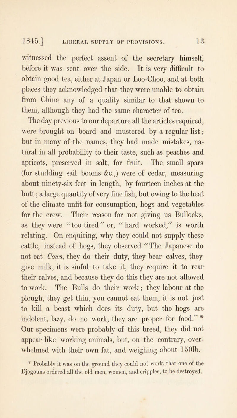 1845. LIBERAL SUPPLY OF PROVISIONS. IS witnessed the perfect assent of the secretary himself, before it was sent over the side. It is very difficult to obtain good tea, either at Japan or Loo-Choo, and at both places they acknowledged that they were unable to obtain from China any of a quality similar to that shown to them, although they had the same character of tea. The day previous to our departure all the articles required,, were brought on board and mustered by a regular list; but in many of the names, they had made mistakes, na- tural in all probability to their taste, such as peaches and apricots, preserved in salt, for fruit. The small spars (for studding sail booms &c.,) were of cedar, measuring about ninety-six feet in length, by fourteen inches at the butt; a large quantity of very fine fish, but owing to the heat of the climate unfit for consumption, hogs and vegetables for the crew. Their reason for not giving us Bullocks, as they were “ too tired ” or, hard worked,'’ is worth relating. On enquiring, why they could not supply these cattle, instead of hogs, they observed “ The Japanese do not eat Cows, they do their duty, they bear calves, they give milk, it is sinful to take it, they require it to rear their calves, and because they do this they are not allowed to work. The Bulls do their work; they labour at the plough, they get thin, you cannot eat them, it is not just to kill a beast which does its duty, but the hogs are indolent, lazy, do no work, they are proper for food. ^ Our specimens were probably of this breed, they did not appear like working animals, but, on the contrary, over- whelmed with their own fat, and weighing about 1501b. * Probably it was on the ground they could not work, that one of the Djogouns ordered all the old men, women, and cripples, to be destroyed.
