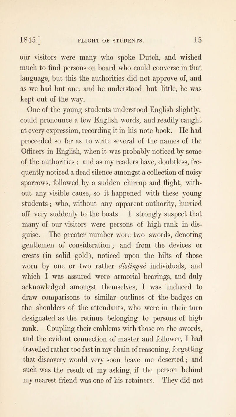 our visitors were many who spoke Dutch, and wished much to find persons on board who could converse in that language, but this the authorities did not approve of, and as we had but one, and he understood but little, he was kept out of the way. One of the young students understood English slightly, could pronounce a few English words, and readily caught at every expression, recording it in his note book. He had proceeded so far as to write several of the names of the Officers in English, when it was probably noticed by some of the authorities ; and as my readers have, doubtless, fre- quently noticed a dead silence amongst a collection of noisy sparrows, followed by a sudden chirrup and flight, with- out any visible cause, so it happened with these young students; who, vfithout any apparent authority, hurried off very suddenly to the boats. I strongly suspect that many of our visitors were persons of high rank in dis- guise. The greater number wore two swords, denoting gentlemen of consideration; and from the devices or crests (in solid gold), noticed upon the hilts of those worn by one or two rather distingue individuals, and which I was assured were armorial bearings, and duly acknowledged amongst themselves, I was induced to draw comparisons to similar outlines of the badges on the shoulders of the attendants, who were in their turn designated as the retinue belonging to persons of high rank. Coupling their emblems with those on the swords, and the evident connection of master and follower, I had travelled rather too fast in my chain of reasoning, forgetting that discovery would very soon leave me deserted; and such was the result of my asking, if the person behind my nearest friend was one of his retainers. They did not
