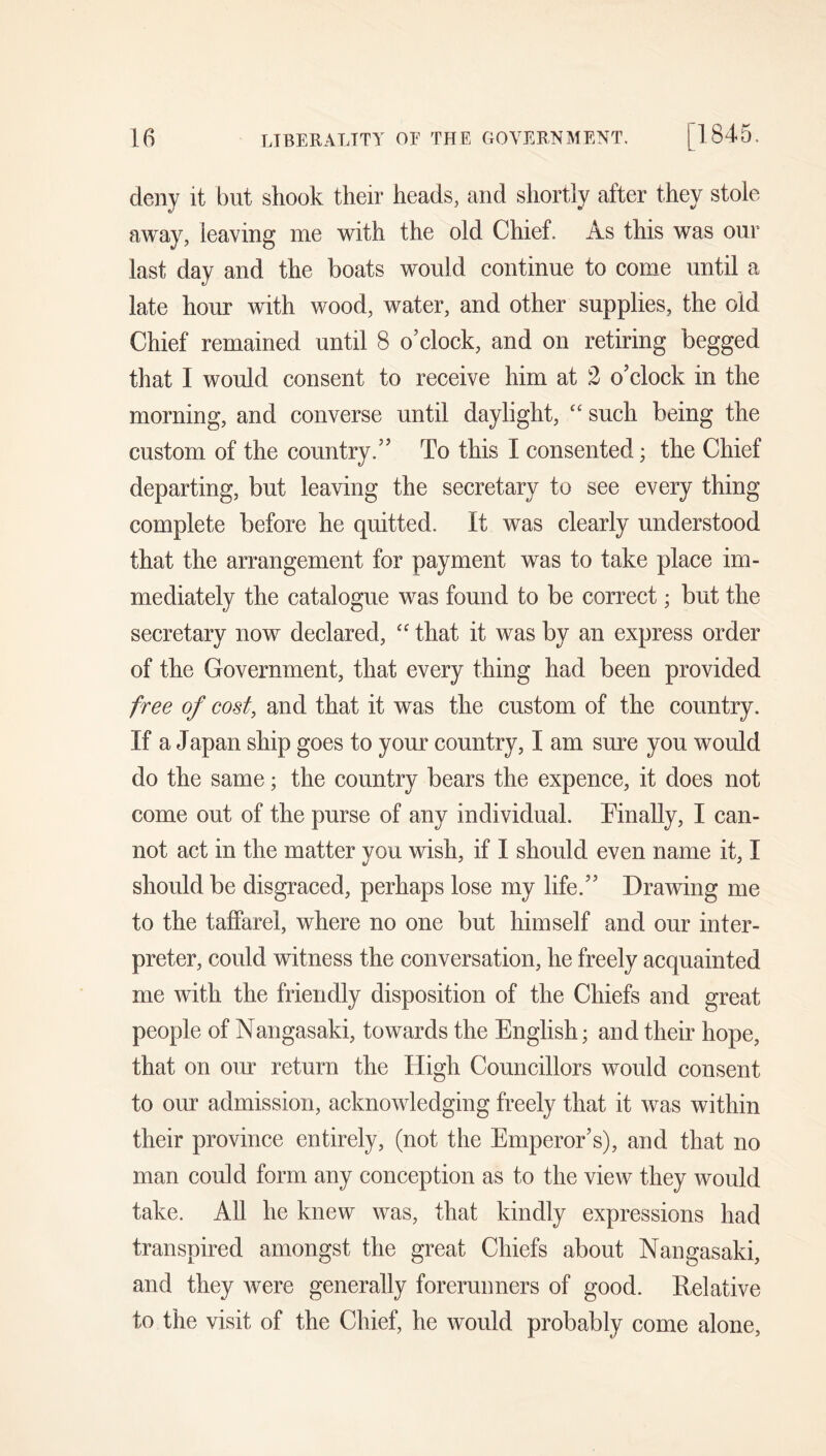 deny it but shook their heads, and shortly after they stole away, leaving me with the old Chief. As this was our last day and the boats would continue to come until a late hour with wood, water, and other supplies, the old Chief remained until 8 o’clock, and on retiring begged that I would consent to receive him at 2 o’clock in the morning, and converse until daylight, “ such being the custom of the country.” To this I consented; the Chief departing, but leaving the secretary to see every thing complete before he quitted. It w^as clearly understood that the arrangement for payment was to take place im- mediately the catalogue was found to be correct; but the secretary now declared, '' that it was by an express order of the Government, that every thing had been provided free of cost, and that it was the custom of the country. If a Japan ship goes to your country, I am sure you would do the same; the country bears the expence, it does not come out of the purse of any individual. Tinally, I can- not act in the matter you wish, if I should even name it, I should be disgraced, perhaps lose my life.” Drawing me to the taffarel, where no one but himself and our inter- preter, could witness the conversation, he freely acquainted me with the friendly disposition of the Chiefs and great people of Nangasaki, towards the English; and their hope, that on our return the High Councillors would consent to our admission, acknowledging freely that it was within their province entirely, (not the Emperor’s), and that no man could form any conception as to the view they would take. All he knew was, that kindly expressions had transpired amongst the great Chiefs about Nangasaki, and they were generally forerunners of good. Relative to the visit of the Chief, he would probably come alone.