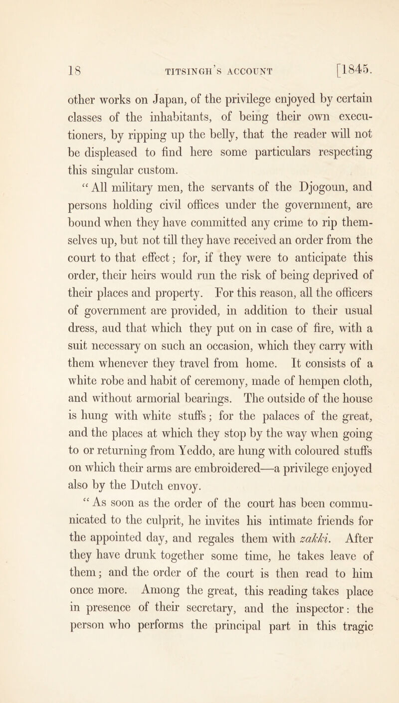other works on Japan, of the privilege enjoyed by certain classes of the inhabitants, of being their own execu- tioners, by ripping up the belly, that the reader will not be displeased to find here some particulars respecting this singular custom. “ All military men, the servants of the Djogoun, and persons holding civil offices under the government, are bound when they have committed any crime to rip them- selves up, but not till they have received an order from the court to that effect; for, if they were to anticipate this order, their heirs would run the risk of being deprived of their places and property. For this reason, all the officers of government are provided, in addition to their usual dress, aud that which they put on in case of fire, with a suit necessary on such an occasion, which they carry with them whenever they travel from home. It consists of a white robe and habit of ceremony, made of hempen cloth, and without armorial bearings. The outside of the house is hung with white stuffs; for the palaces of the great, and the places at which they stop by the way when going to or returning from Yeddo, are hung with coloured stuffs on which their arms are embroidered—a privilege enjoyed also by the Dutch envoy. “ As soon as the order of the court has been commu- nicated to the culprit, he invites his intimate friends for the appointed day, and regales them with zakki. After they have drunk together some time, he takes leave of them; and the order of the court is then read to him once more. Among the great, this reading takes place in presence of their secretary, and the inspector: the person who performs the principal part in this tragic