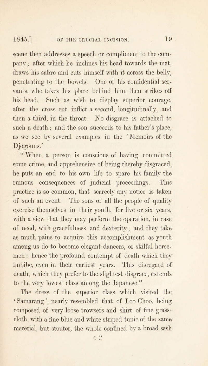scene then addresses a speech or coinplinient to the com- pany ; after which he inclines his head towards the mat, draws his sabre and cuts himself with it across the belly, penetrating to the bowels. One of his confidential ser- vants, who takes his place behind him, then strikes off his head. Such as wish to display superior courage, after the cross cut inflict a second, longitudinally, and then a third, in the throat. No disgrace is attached to such a death; and the son succeeds to his father’s place, as we see by several examples in the ‘ Memoirs of the Djogonns.’ “ When a person is conscious of having committed some crime, and apprehensive of being thereby disgraced, he puts an end to his own life to spare his family the ruinous consequences of judicial proceedings. This practice is so common, that scarcely any notice is taken of such an event. The sons of all the people of quality exercise themselves in their youth, for five or six years, with a view that they may perform the operation, in case of need, with gracefulness and dexterity; and they take as much pains to acquire this accomplishment as youth among us do to become elegant dancers, or skilful horse- men : hence the profound contempt of death which they imbibe, even in their earliest years. This disregard of death, which they prefer to the slightest disgrace, extends to the very lowest class among the Japanese.” The dress of the superior class which visited the ‘ Samarang ’, nearly resembled that of Loo-Choo, being composed of very loose trowsers and shirt of fine grass- cloth, with a fine blue and wdiite striped tunic of the same material, but stouter, the whole confined by a broad sash