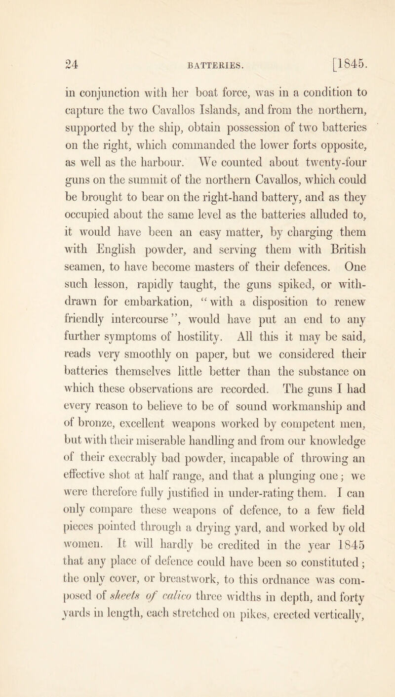 in conjunction with her boat force, was in a condition to capture the two Cavallos Islands, and from the northern, supported by the ship, obtain possession of two batteries on the right, which commanded the lower forts opposite, as well as the harbour. We counted about twenty-four guns on the summit of the northern Cavallos, which could be brought to bear on the right-hand battery, and as they occupied about the same level as the batteries alluded to, it would have been an easy matter, by charging them with English powder, and serving them with British seamen, to have become masters of their defences. One such lesson, rapidly taught, the guns spiked, or with- drawn for embarkation, “with a disposition to renew friendly intercourse ”, would have put an end to any further symptoms of hostility. All this it may be said, reads very smoothly on paper, but we considered their batteries themselves little better than the substance on which these observations are recorded. The guns I had every reason to believe to be of sound workmanship and of bronze, excellent weapons worked by competent men, but with their miserable handling and from our knowledge of their execrably bad powder, incapable of throwing an effective shot at half range, and that a plunging one; we were therefore fully justified in under-rating them. I can only compare these weapons of defence, to a few field {)ieces pointed through a drying yard, and worked by old women. It will hardly be credited in the year 1845 that any place of defence could have been so constituted; the only cover, or breastwork, to this ordnance was com- [)osed of sheets of calico three widths in depth, and forty yards in length, each stretched on pikes, erected vertically,