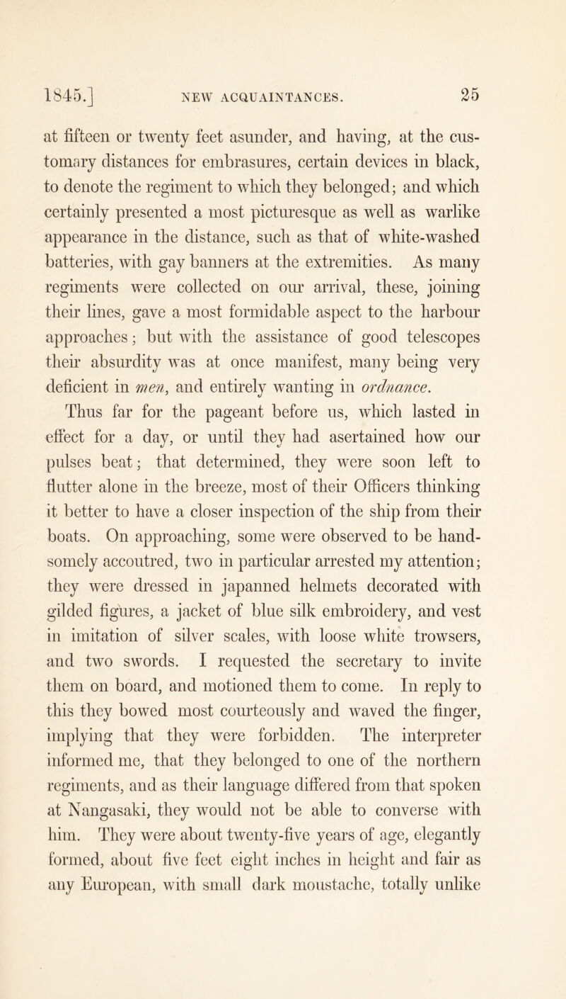 at fifteen or twenty feet asunder, and having, at the cus- tomary distances for embrasures, certain devices in black, to denote the regiment to which they belonged; and which certainly presented a most picturesque as well as warlike appearance in the distance, such as that of white-washed batteries, with gay banners at the extremities. As many regiments were collected on our arrival, these, joining their lines, gave a most formidable aspect to the harbour approaches; but with the assistance of good telescopes their absurdity was at once manifest, many being very deficient in men, and entirely wanting in ordnance. Thus far for the pageant before us, which lasted in effect for a day, or until they had asertained how our pulses beat; that determined, they were soon left to flutter alone in the breeze, most of their Officers thinking it better to have a closer inspection of the ship from their boats. On approaching, some were observed to be hand- somely accoutred, two in particular arrested my attention; they were dressed in japanned helmets decorated with, gilded figures, a jacket of blue silk embroidery, and vest in imitation of silver scales, with loose white trowsers, and two swords. I requested the secretary to invite them on board, and motioned them to come. In reply to this they bowed most courteously and waved the finger, implying that they were forbidden. The interpreter informed me, that they belonged to one of the northern regiments, and as their language differed from that spoken at Nangasaki, they would not be able to converse with him. They were about twenty-five years of age, elegantly formed, about five feet eight inches in height and fair as any European, with small dark moustache, totally unlike