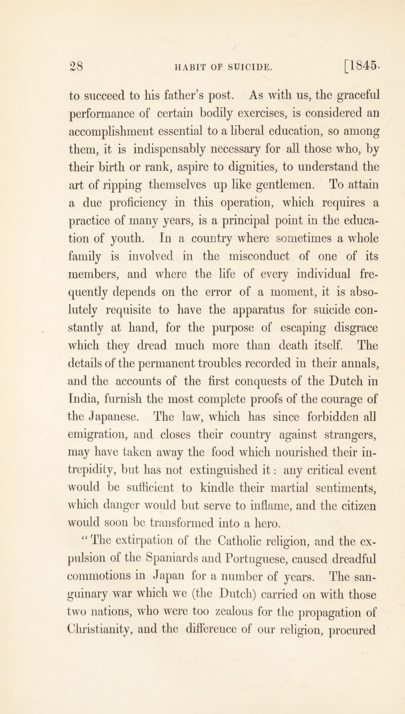 to succeed to his father’s post. As with us, the graceful performance of certain bodily exercises, is considered an accomplishment essential to a liberal education, so among them, it is indispensably necessary for all those who, by their birth or rank, aspire to dignities, to understand the art of ripping themselves up like gentlemen. To attain a due proficiency in this operation, which requires a practice of many years, is a principal point in the educa- tion of youth. In a country where sometimes a whole family is involved in the misconduct of one of its members, and where the life of every individual fre- quently depends on the error of a moment, it is abso- lutely requisite to have the apparatus for suicide con- stantly at hand, for the purpose of escaping disgrace which they dread much more than death itself. The details of the permanent troubles recorded in their annals, and the accounts of the first conquests of the Dutch in India, furnish the most complete proofs of the courage of the Japanese. The law, which has since forbidden all emigration, and closes their country against strangers, may have taken away the food which nourished their in- trepidity, but has not extinguished it: any critical event would be sufficient to kindle their martial sentiments, which danger would but serve to inflame, and the citizen would soon be transformed into a hero. '' The extirpation of the Catholic religion, and the ex- pulsion of the Spaniards and Portuguese, caused dreadful commotions in Japan for a number of years. The san- guinary war which we (the Dutch) carried on with those two nations, who were too zealous for the propagation of Christianity, and the difference of our religion, procured
