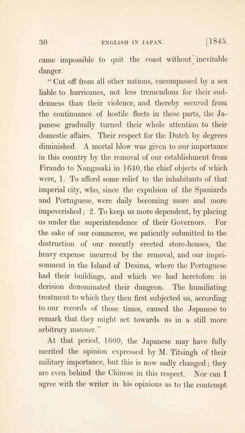 came impossible to quit the coast without inevitable danger. “ Cut off from all other nations, encompassed by a sea liable to hurricanes, not less tremendous for their sud- denness than their violence, and thereby secured from the continuance of hostile fleets in these parts, the Ja- panese gradually turned their whole attention to their domestic affairs. Their respect for the Dutch by degrees diminished. A mortal blow was given to our importance in this country by the removal of our establishment from Firando to Nangasaki in 1640, the chief objects of which were, 1. To afford some relief to the inhabitants of that imperial city, who, since the expulsion of the Spaniards and Portuguese, were daily becoming more and more impoverished; 2. To keep us more dependent, by placing us under the superintendence of their Governors. For the sake of our commerce, we patiently submitted to the destruction of om’ recently erected store-houses, the heavy expense incurred by the removal, and our impri- sonment in the Island of Desima, where the Portuguese had their buildings, and which we had heretofore in derision denominated their dungeon. The humiliating treatment to which they then first subjected us, according to our records of those times, caused the Japanese to remark that they might act towards us in a still more arbitrary manner.’’ At that period, 1609, the Japanese may have fully merited the opinion expressed by M. Titsingh of their military importance, but this is now sadly changed; they are even behind the Chinese in this respect. Nor can 1 agree with the writer in his opinions as to the contempt