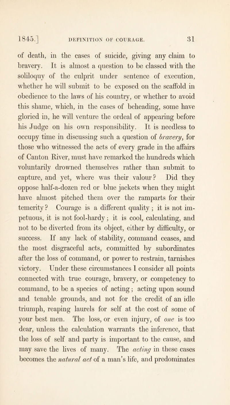 of death, in the cases of suicide, giving any claim to bravery. It is almost a question to be classed with the soliloquy of the culprit under sentence of execution, whether he will submit to be exposed on the scaffold in obedience to the laws of his country, or whether to avoid this shame, which, in the cases of beheading, some have gloried in, he will venture the ordeal of appearing before his Judge on his own responsibility. It is needless to occupy time in discussing such a question of bravery, for those who witnessed the acts of every grade in the affairs of Canton River, must have remarked the hundreds which voluntarily drowned themselves rather than submit to capture, and yet, where was their valour? Did they oppose half-a-dozen red or blue jackets when they might have almost pitched them over the ramparts for their temerity ? Courage is a different quality ; it is not im- petuous, it is not fool-hardy; it is cool, calculating, and not to be diverted from its object, either by difficulty, or success. If any lack of stability, command ceases, and the most disgraceful acts, committed by subordinates after the loss of command, or power to restrain, tarnishes victory. Under these circumstances I consider all points connected with true courage, bravery, or competency to command, to be a species of acting; acting upon sound and tenable grounds, and not for the credit of an idle triumph, reaping laurels for self at the cost of some of your best men. The loss, or even injury, of one is too dear, unless the calculation warrants the inference, that the loss of self and party is important to the cause, and may save the lives of many. The acting in these cases becomes the natural act of a man’s life, and predominates