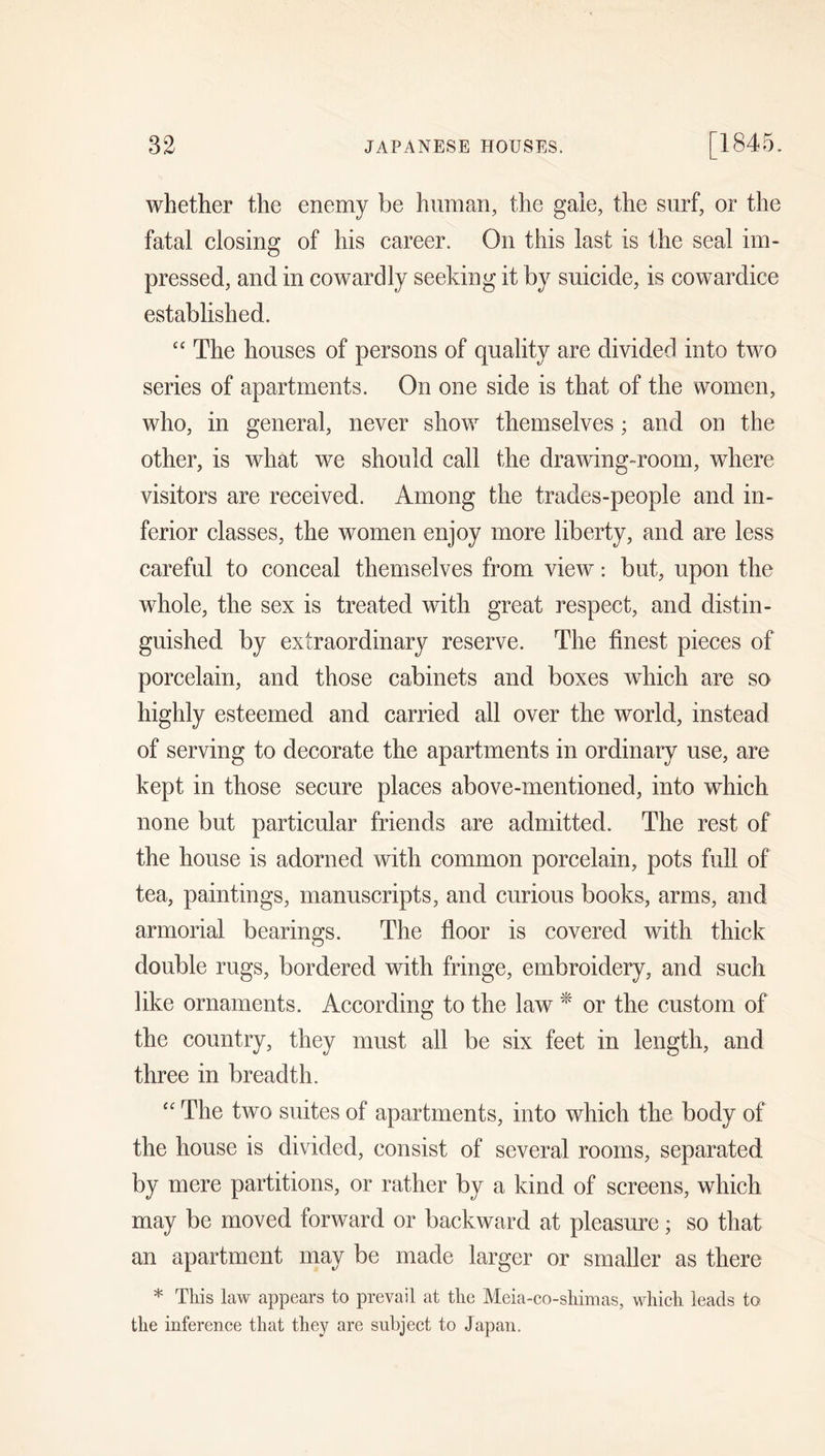 whether the enemy be human, the gale, the surf, or the fatal closing of his career. On this last is the seal im- pressed, and in cowardly seeking it by suicide, is cowardice established. “ The houses of persons of quality are divided into two series of apartments. On one side is that of the women, who, in general, never show themselves; and on the other, is what we should call the drawing-room, where visitors are received. Among the trades-people and in- ferior classes, the women enjoy more liberty, and are less careful to conceal themselves from view: but, upon the whole, the sex is treated with great respect, and distin- guished by extraordinary reserve. The finest pieces of porcelain, and those cabinets and boxes which are so highly esteemed and carried all over the world, instead of serving to decorate the apartments in ordinary use, are kept in those secure places above-mentioned, into which none but particular friends are admitted. The rest of the house is adorned with common porcelain, pots full of tea, paintings, manuscripts, and curious books, arms, and armorial bearings. The floor is covered with thick double rugs, bordered with fringe, embroidery, and such like ornaments. According to the law * or the custom of the country, they must all be six feet in length, and three in breadth. “ The two suites of apartments, into which the body of the house is divided, consist of several rooms, separated by mere partitions, or rather by a kind of screens, which may be moved forward or backward at pleasure; so that an apartment may be made larger or smaller as there * This law appears to prevail at the Meia-co-shimas, which leads to the inference that they are subject to Japan.