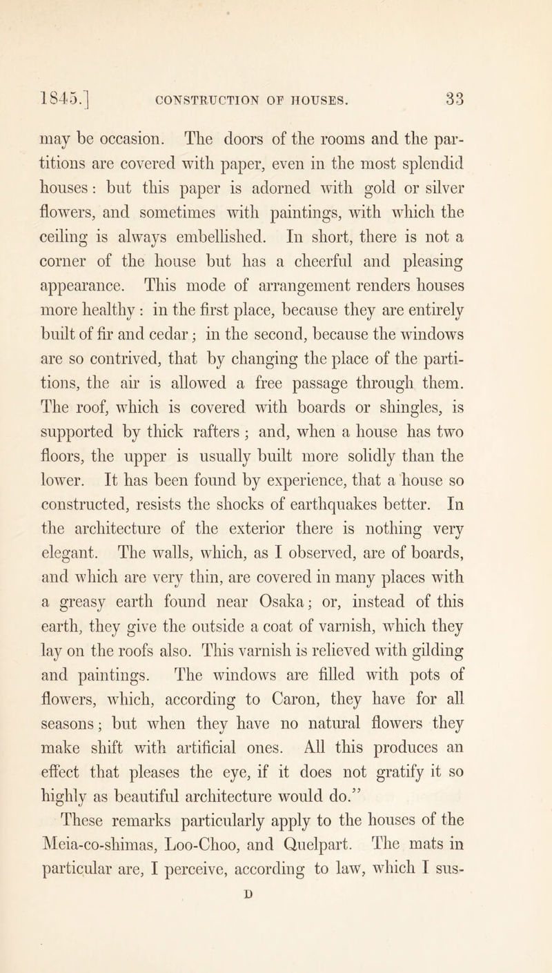 may be occasion. The doors of the rooms and the par- titions are covered with paper, even in the most splendid houses : but this paper is adorned with gold or silver flowers, and sometimes with paintings, with which the ceiling is always embellished. In short, there is not a corner of the house but has a cheerful and pleasing appearance. This mode of arrangement renders houses more healthy ; in the first place, because they are entirely built of fir and cedar; in the second, because the windows are so contrived, that by changing the place of the parti- tions, the air is allowed a free passage through them. The roof, which is covered with boards or shingles, is supported by thick rafters ; and, when a house has two floors, the upper is usually built more solidly than the lower. It has been found by experience, that a Iiouse so constructed, resists the shocks of earthquakes better. In the architecture of the exterior there is nothing very elegant. The walls, which, as I observed, are of boards, and which are very thin, are covered in many places with a greasy earth found near Osaka; or, instead of this earth, they give the outside a coat of varnish, which they lay on the roofs also. This varnish is relieved with gilding and paintings. The windows are filled with pots of flowers, which, according to Caron, they have for all seasons; but when they have no natural flowers they make shift with artificial ones. All this produces an effect that pleases the eye, if it does not gratify it so highly as beautiful architecture would do.’’ These remarks particularly apply to the houses of the Meia-co-shimas, Loo-Choo, and Quelpart. The mats in particular are, I perceive, according to law, which I sus- u
