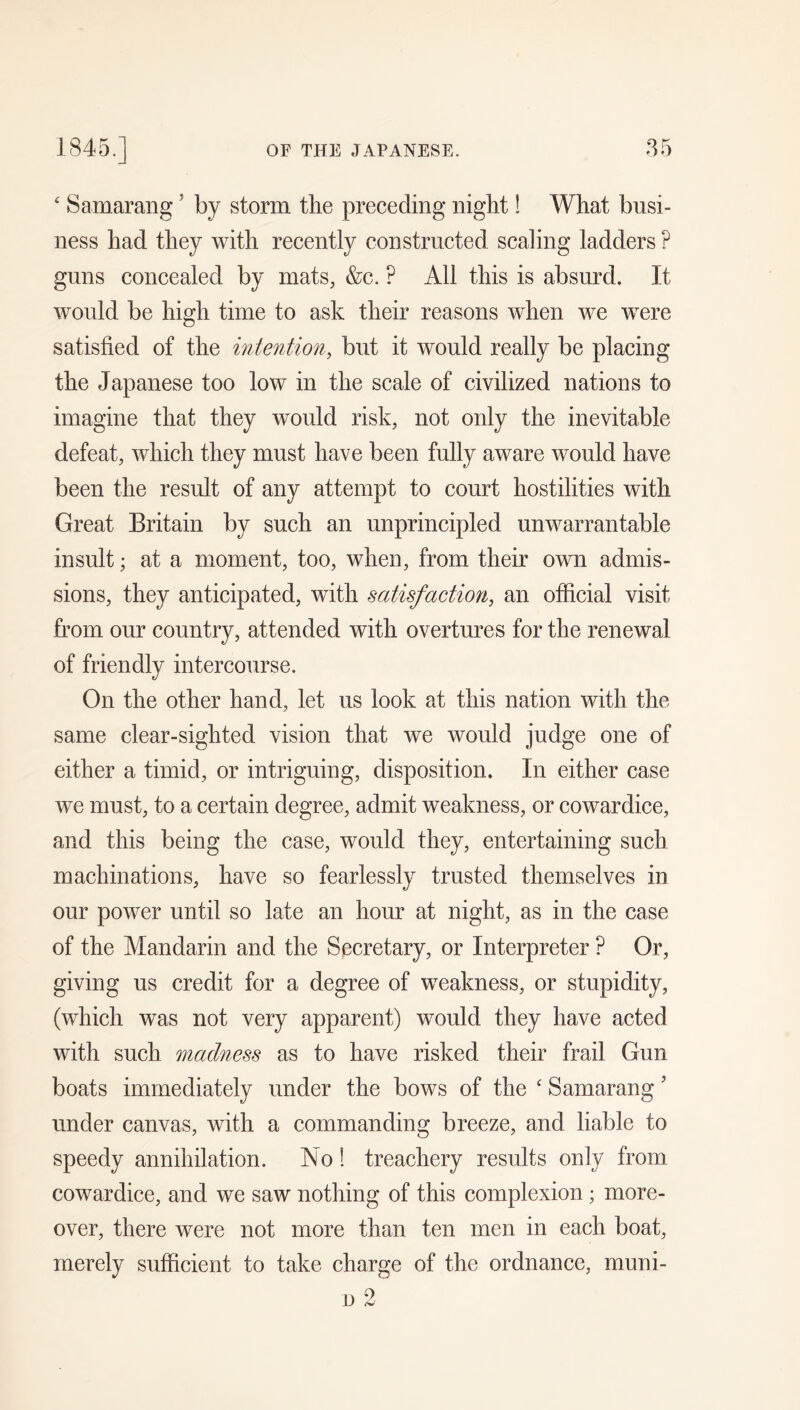 ' Samarang ’ by storm the preceding night! What busi- ness had they with recently constructed scaling ladders ? guns concealed by mats, &c. ? All this is absurd. It would be high time to ask their reasons when we were satisfied of the intention, but it would really be placing the Japanese too low in the scale of civilized nations to imagine that they would risk, not only the inevitable defeat, which they must have been fully aware would have been the result of any attempt to court hostilities with Great Britain by such an unprincipled unwarrantable insult; at a moment, too, when, from their own admis- sions, they anticipated, with satisfaction, an official visit from om* country, attended with overtures for the renewal of friendly intercourse. On the other hand, let us look at this nation with the same clear-sighted vision that we would judge one of either a timid, or intriguing, disposition. In either case we must, to a certain degree, admit weakness, or cowardice, and this being the case, would they, entertaining such machinations, have so fearlessly trusted themselves in our power until so late an hour at night, as in the case of the Mandarin and the Secretary, or Interpreter ? Or, giving us credit for a degree of weakness, or stupidity, (which was not very apparent) would they have acted with such madness as to have risked their frail Gun boats immediately under the bows of the ' Samarang ’ under canvas, with a commanding breeze, and liable to speedy annihilation. No 1 treachery results only from cowardice, and we saw nothing of this complexion; more- over, there were not more than ten men in each boat, merely sufficient to take charge of the ordnance, muni-