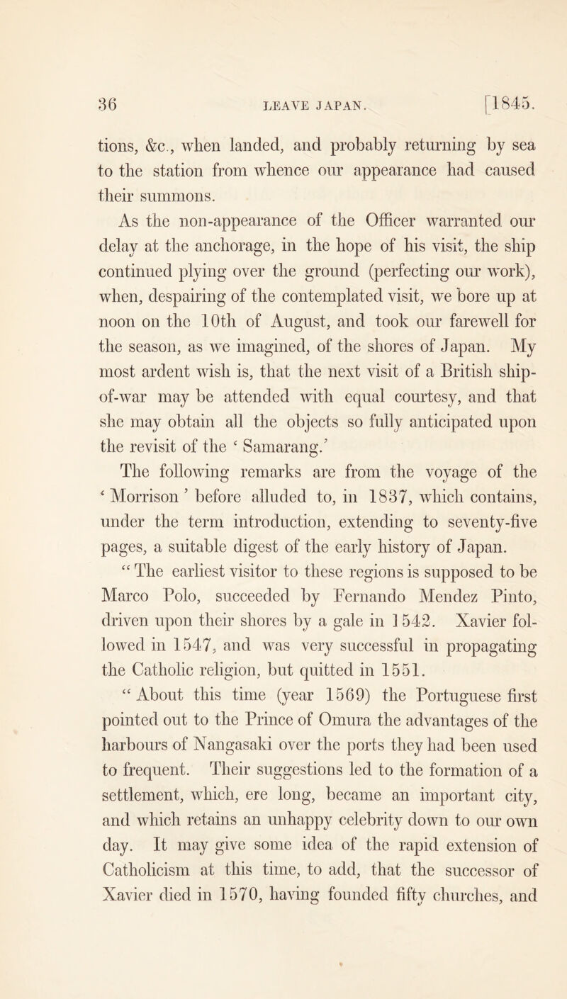tioiis, &c., when landed, and probably returning by sea to the station from whence our appearance had caused their summons. As the non-appearance of the Officer warranted our delay at the anchorage, in the hope of his visit, the ship continued plying over the ground (perfecting our work), when, despairing of the contemplated visit, we bore up at noon on the 10th of August, and took our farewell for the season, as we imagined, of the shores of Japan. My most ardent wish is, that the next visit of a British ship- of-war may be attended with equal courtesy, and that she may obtain all the objects so fully anticipated upon the revisit of the ' Samarang.' The following remarks are from the voyage of the ‘ Morrison ’ before alluded to, in 1837, which contains, under the term introduction, extending to seventy-five pages, a suitable digest of the early history of Japan. '' The earliest visitor to these regions is supposed to be Marco Polo, succeeded by Pernando Mendez Pinto, driven upon their shores by a gale in 1542. Xavier fol- lowed in 1547j and was very successful in propagating the Catholic religion, but quitted in 1551. ‘'About this time (year 1569) the Portuguese first pointed out to the Prince of Omura the advantages of the harbours of Nangasaki over the ports they had been used to frequent. Their suggestions led to the formation of a settlement, which, ere long, became an important city, and which retains an unhappy celebrity down to our own day. It may give some idea of the rapid extension of Catholicism at this time, to add, that the successor of Xavier died in 1570, having founded fifty churches, and