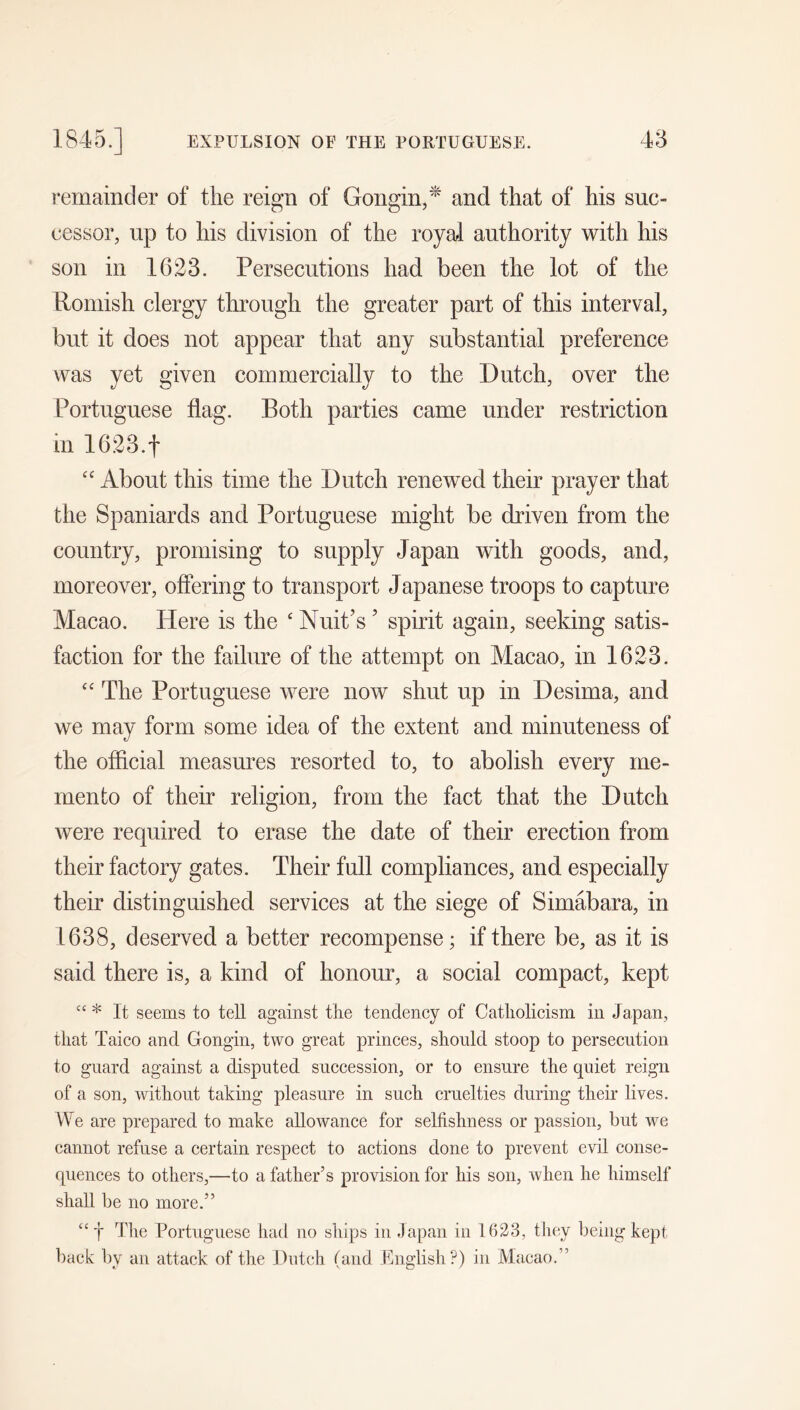remainder of the reign of Gongin,^ and that of his suc- cessor, up to his division of the royal authority with his son in 1623. Persecutions had been the lot of the Romish clergy through the greater part of this interval, but it does not appear that any substantial preference was yet given commercially to the Dutch, over the Portuguese flag. Both parties came under restriction in 1623.t “ About this time the Dutch renewed their prayer that the Spaniards and Portuguese might be driven from the country, promising to supply Japan with goods, and, moreover, offering to transport Japanese troops to capture Macao. Here is the ‘ Nuit’s ’ spirit again, seeking satis- faction for the failure of the attempt on Macao, in 1623. “ The Portuguese were now shut up in Desima, and we may form some idea of the extent and minuteness of the offlcial measures resorted to, to abolish every me- mento of their religion, from the fact that the Dutch were required to erase the date of their erection from their factory gates. Their full compliances, and especially their distinguished services at the siege of Simabara, in 1638, deserved a better recompense; if there be, as it is said there is, a kind of honour, a social compact, kept “ * It seems to tell against tlie tendency of Catholicism in Japan, that Taico and Gongin, two great princes, should stoop to persecution to guard against a disputed succession, or to ensure the quiet reign of a son, without taking pleasure in such cruelties during their lives. We are prepared to make allowance for selfishness or passion, but we cannot refuse a certain respect to actions done to prevent evil conse- quences to others,—to a father’s provision for his son, when he himself shah, be no more.” “t Portuguese had no ships in .lapan in 1623, they being kept back by an attack of the Dutch (and English?) in Macao.”