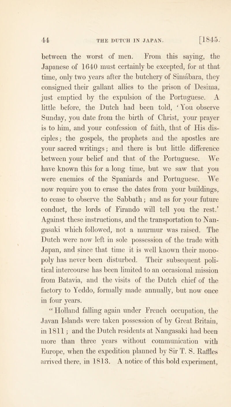 between the worst of men. From this saying, the Japanese of 1640 must certainly be excepted, for at that time, only two years after the butchery of Simabara, they consigned their gallant allies to the prison of Desirna, just emptied by the expulsion of the Portuguese. A little before, the Dutch had been told, 'You observe Sunday, you date from the birth of Christ, your prayer is to him, and your confession of faith, that of His dis- ciples ; the gospels, the prophets and the apostles are your sacred writings; and there is but little difference between your belief and that of the Portuguese. We have known this for a long time, but we saw that you were enemies of the Spaniards and Portuguese. We now require you to erase the dates from your buildings, to cease to observe the Sabbath; and as for your future conduct, the lords of Pirando will tell you the rest.’ Against these instructions, and the transportation to Nan- gasaki which followed, not a murmur was raised. The Dutch were now left in sole possession of the trade with Japan, and since that time it is well known their mono- poly has never been disturbed. Their subsequent poli- tical intercourse has been limited to an occasional mission from Batavia, and the visits of the Dutch chief of the factory to Yeddo, formally made annually, but now once in four years.  Holland falling again under French occupation, the Javan Islands were taken possession of by Great Britain, in 1811; and the Dutch residents at Nans^asaki had been more than three years without communication with Europe, when the expedition planned by Sir T. S. Raffles arrived there, in 1813. A notice of this bold experiment.