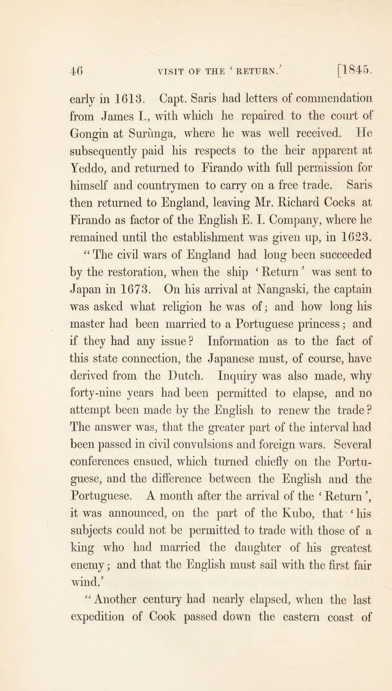 early in 1613. Capt. Saris had letters of commendation from James L, with which he repaired to the com4 of Gongin at Surunga, where he was well received. He subsequently paid his respects to the heir apparent at Yeddo, and returned to Pirando with full permission for himself and countrymen to carry on a free trade. Saris then returned to England, leaving Mr. Richard Cocks at Firando as factor of the English E. 1. Company, where he remained until the establishment was given up, in 1623. The civil wars of England had long been succeeded by the restoration, when the ship ' Return' was sent to Japan in 1673. On his arrival at Nangaski, the captain was asked what religion he was of; and how long his master had been married to a Portuguese princess; and if they had any issue ? Information as to the fact of this state connection, the Japanese must, of course, have derived from the Dutch. Inquiry was also made, why forty-nine years had been permitted to elapse, and no attempt been made by the English to renew the trade ? The answer was, that the greater part of the interval had been passed in civil convulsions and foreign wars. Several conferences ensued, wEich turned chiefly on the Portu- guese, and the difference between the English and the Portuguese. A month after the arrival of the ' Return it was announced, on the part of the Kubo, that ‘ his subjects could not be permitted to trade with those of a king who had married the daughter of his greatest enemy; and that the English must sail with the first fair wind. “ Another century had nearly elapsed, when the last expedition of Cook passed down the eastern coast of