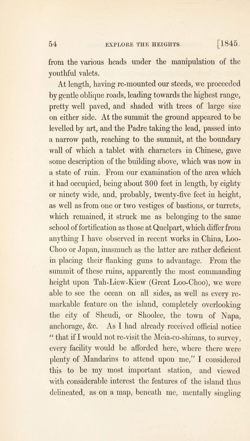from the various heads under the manipulation of the youthful valets. At length, having re-mounted our steeds, we proceeded by gentle oblique roads, leading towards the highest range, pretty well paved, and shaded with trees of large size on either side. At the summit the ground appeared to be levelled by art, and the Padre taking the lead, passed into a narrow path, reaching to the summit, at the boundary wall of which a tablet with characters in Chinese, gave some description of the building above, which was now in a state of ruin. Prom our examination of the area which it had occupied, being about 300 feet in length, by eighty or ninety wide, and, probably, twenty-five feet in height, as well as from one or two vestiges of bastions, or turrets, which remained, it struck me as belonging to the same school of fortification as those at Quelpart, which differ from anything I have observed in recent works in China, Loo- Choo or Japan, inasmuch as the latter are rather deficient in placing their flanking guns to advantage. Prom the summit of these ruins, apparently the most commanding height upon Tah-Liew-Kiew (Great Loo-Choo), we were able to see the ocean on all sides, as well as every re- markable feature on the island, completely overlooking the city of Sheudi, or Shoolee, the town of Napa, anchorage, &c. As I had already received official notice '' that if I would not re-visit the Meia-co-shimas, to survey, every facility would be afforded here, where there were plenty of Mandarins to attend upon me,” I considered this to be my most important station, and viewed with considerable interest the features of the island thus delineated, as on a map, beneath me, mentally singling