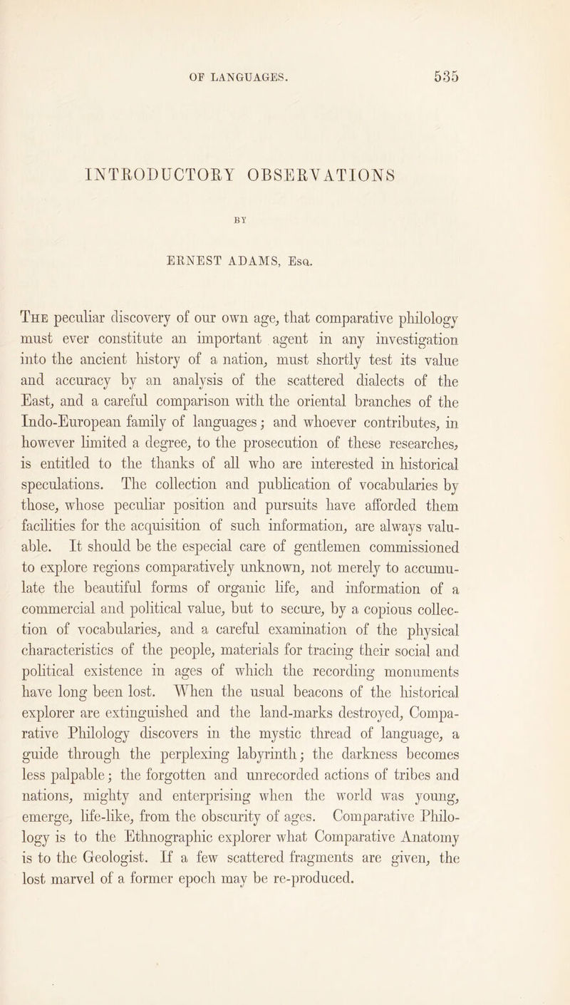 INTRODUCTOEY OBSEEYATIONS BY ERNEST ADAMS, Esq. The peculiar discovery of our own age^ that comparative philology must ever constitute an important agent in any investigation into the ancient history of a nation^ must shortly test its value and accuracy by an analysis of the scattered dialects of the Easb and a careful comparison with the oriental branches of the Indo-European family of languages; and whoever contributes^ in how^ever limited a degree^ to the prosecution of these researches, is entitled to the thanks of all who are interested in historical speculations. The collection and pubhcation of vocabularies by those, whose peculiar position and pursuits have afforded them facilities for the acquisition of such information, are always valu- able. It should be the especial care of gentlemen commissioned to explore regions comparatively unknown, not merely to accumu- late the beautiful forms of organic life, and information of a commercial and political value, but to secure, by a copious collec- tion of vocabularies, and a careful examination of the physical characteristics of the people, materials for tracing their social and political existence in ages of which the recording monuments have long been lost. When the usual beacons of the historical explorer are extinguished and the land-marks destroyed. Compa- rative Philology discovers in the mystic thread of language, a guide through the perplexing labyrinth; the darkness becomes less palpable; the forgotten and unrecorded actions of tribes and nations, mighty and enterprising when the world was young, emerge, life-like, from the obscurity of ages. Comparative Philo- logy is to the Ethnographic explorer what Comparative Anatomy is to the Geologist. If a few scattered fragments are given, the lost marvel of a former epoch may be re-produced.