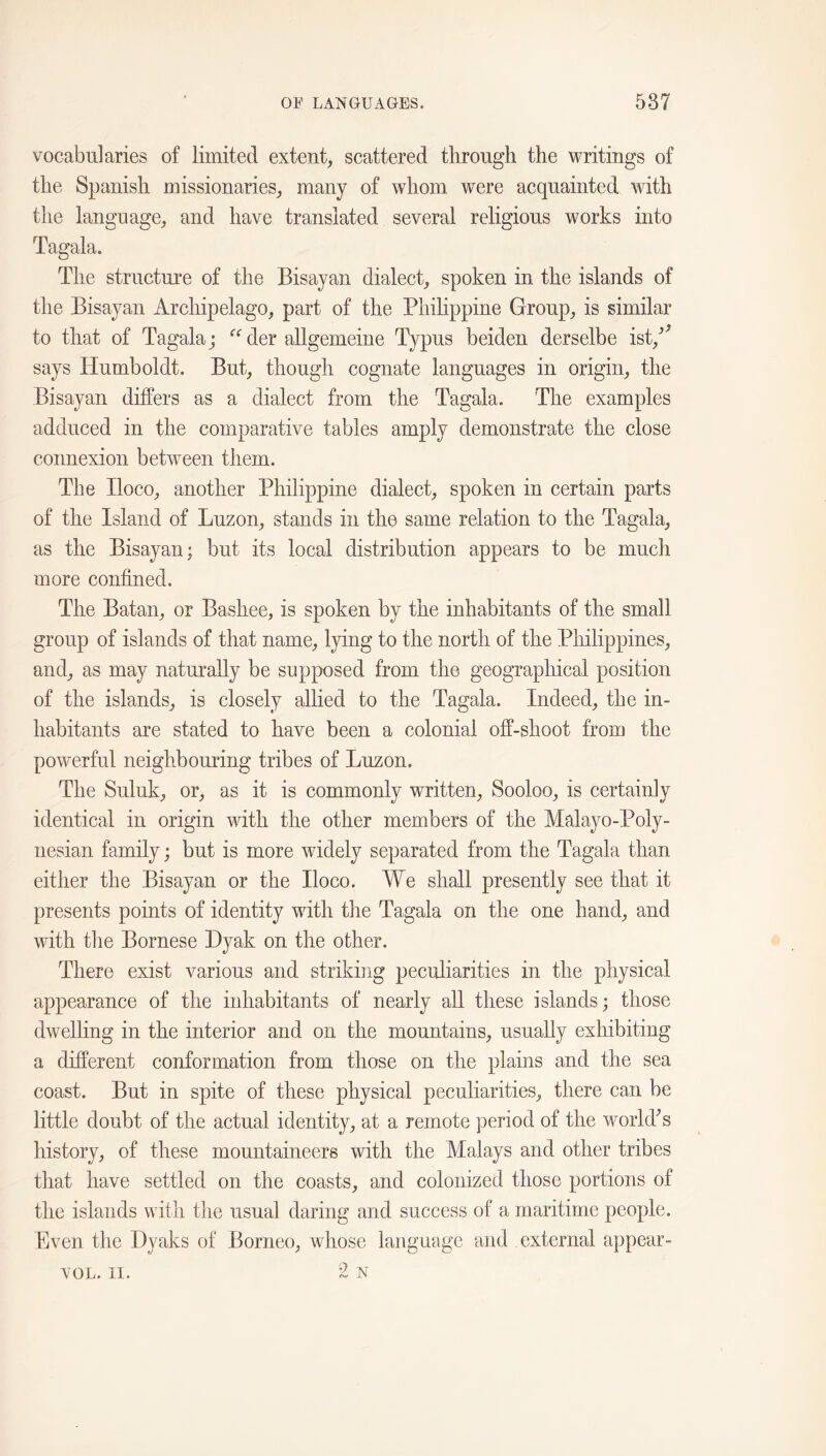 vocabularies of limited extent, scattered through the writings of the Spanish missionaries, many of whom were acquainted with the language, and have translated several religious works into Tagala. The structure of the Bisayan dialect, spoken in the islands of the Bisayan Archipelago, part of the Philippine Group, is similar to that of Tagala j der allgemeine Typus beiden derselbe ist,^^ says Humboldt. But, though cognate languages in origin, the Bisayan differs as a dialect from the Tagala. The examples adduced in the comparative tables amply demonstrate the close connexion between them. The Iloco, another Philippine dialect, spoken in certain parts of the Island of Luzon, stands in the same relation to the Tagala, as the Bisayan; but its local distribution appears to be much more confined. The Batan, or Bashee, is spoken by the inhabitants of the small group of islands of that name, lying to the north of the Pliilippines, and, as may naturally be supposed from the geographical position of the islands, is closely allied to the Tagala. Indeed, the in- habitants are stated to have been a colonial off-shoot from the powerful neighbouring tribes of Luzon, The Suluk, or, as it is commonly written, Sooloo, is certainly identical in origin with the other members of the Malayo-Poly- nesian family; but is more widely separated from the Tagala than either the Bisayan or the Iloco. We shall presently see that it presents points of identity with the Tagala on the one hand, and with the Bornese Hyak on the other. There exist various and striking peculiarities in the physical appearance of the inhabitants of nearly all these islands; those dwelling in the interior and on the mountains, usually exhibiting a different conformation from those on the plains and the sea coast. But in spite of these physical peculiarities, there can be little doubt of the actual identity, at a remote period of the world^s history, of these mountaineers with the Malays and other tribes that have settled on the coasts, and colonized those portions of the islands with the usual daring and success of a maritime people. Even the Ilyaks of Borneo, whose language and external appear- 2 N VOL. II.