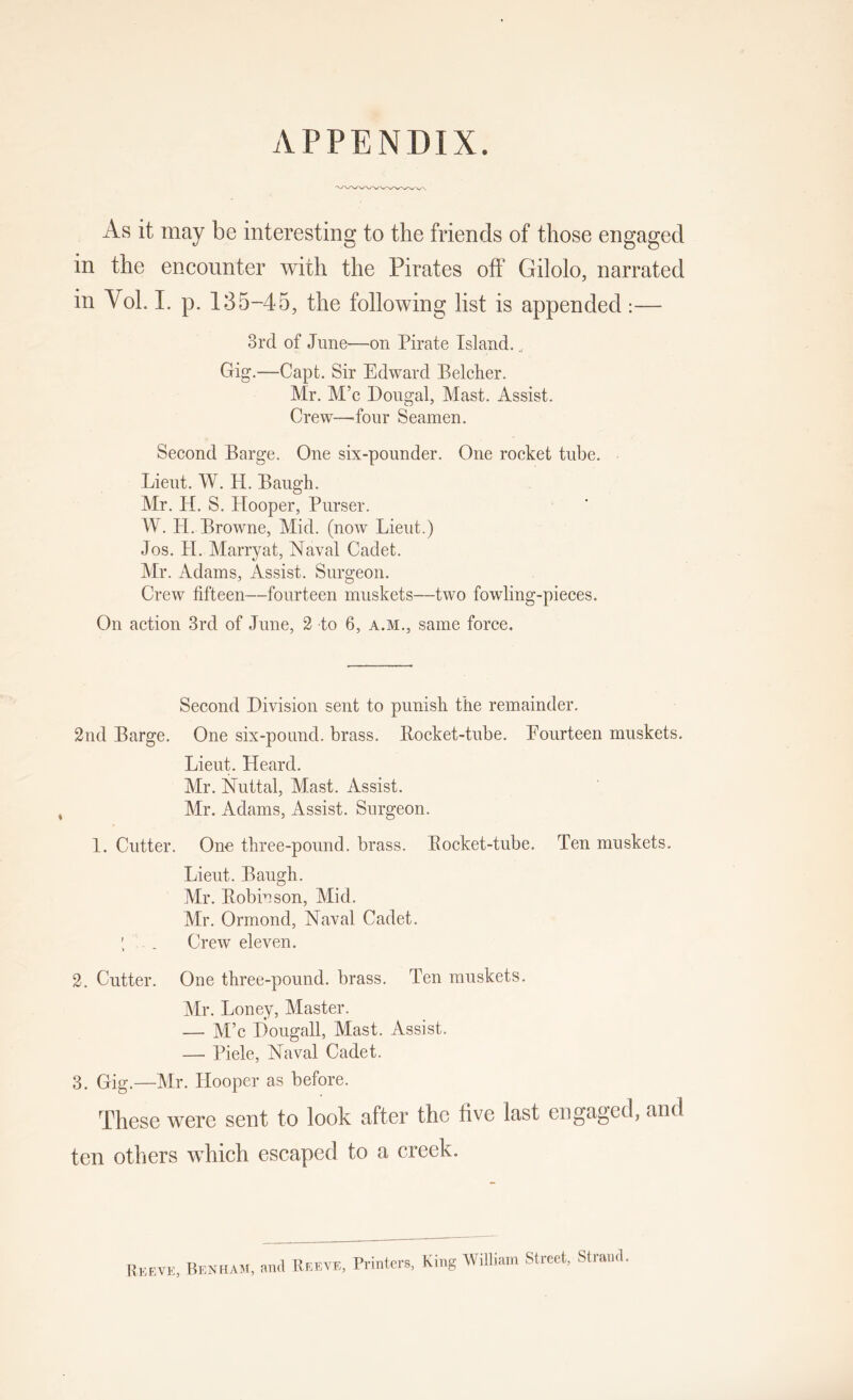 APPENDIX. As it may be interesting to the friends of those engaged in the encounter with the Pirates off Gilolo, narrated in Vol. 1. p. 135-45, the following list is appended :— 3rd of June—on Pirate Island., Grig.—Capt. Sir Edward Belcher. Mr. M’c Dongal, Mast. Assist. Crew—^four Seamen. Second Barge. One six-pounder. One rocket tube. Lieut. W. H. Baugh. Mr. H. S. Hooper, Purser. W. H. Browne, Mid. (now Lieut.) Jos. H. Marryat, Naval Cadet. Mr. Adams, Assist. Surgeon. Crew fifteen—fourteen muskets—two fowling-pieces. On action 3rd of June, 2 to 6, a.m., same force. Second Division sent to punish the remainder. 2nd Barge. One six-pound, brass. Bocket-tube. Fourteen muskets. Lieut. Heard. Mr. Nuttal, Mast. Assist. Mr. Adams, Assist. Surgeon. 1. Cutter. Ono three-pound, brass. Bocket-tube. Ten muskets. Lieut. Baugh. Mr. Bobiuson, Mid. Mr. Ormond, Naval Cadet. . Crew eleven. 2. Cutter. One three-pound, brass. Ten muskets. Mr. Loney, Master. — M’c Dougall, Mast. Assist. — Piele, Naval Cadet. 3. Gig.—Mr. Hooper as before. These were sent to look after the five last engaged, and ten others which escaped to a creek. Reeve, BenfiaisI; and Ueeve, Printers, King William Street, Strand.