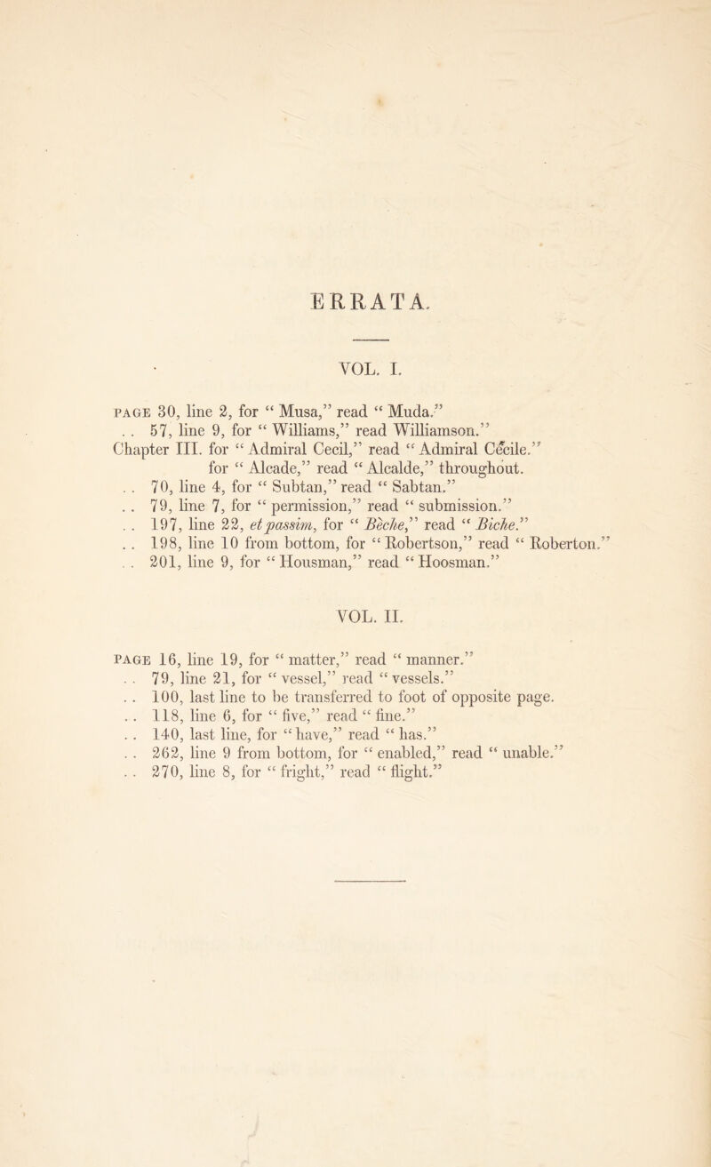 ERRATA. VOL. I. PAGE 30, line 3, for “ Musa,” read “ Muda.” . . 57, line 9, for “ Williams,” read Williamson.” Chapter III. for “ Admiral Cecil,” read “ Admiral Cecile.” for “ Alcade,” read “ Alcalde,” throughout. .. 70, line 4, for “ Subtan,” read “ Sabtan.” .. 79, line 7, for “ permission,” read submission.” .. 197, line 33, etpassim, for “ Beclie^' read “ Bicker .. 198, line 10 from bottom, for “Eobertson,” read Eoberton.” . . 301, line 9, for ‘‘Housman,” read “Hoosman.” VOL. II. PAGE 16, line 19, for “ matter,” read “ manner.” . . 79, line 31, for “ vessel,” read “vessels.” . . 100, last line to be transferred to foot of opposite page. .. 118, line 6, for “ five,” read “ fine.” . . 140, last line, for “have,” read “ has.” . . 363, line 9 from bottom, for “ enabled,” read “ unable.” . . 370, line 8, for “ fright,” read “ flight.”