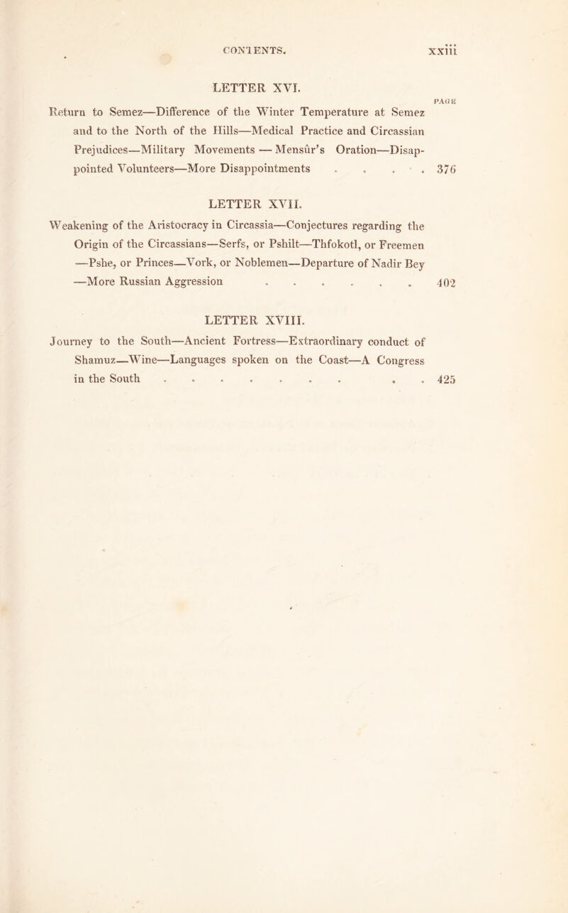 » » • LETTER XVI. PAGE Return to Semez—Difference of the Winter Temperature at Semez and to the North of the Hills—Medical Practice and Circassian Prejudices—Military Movements — Mensur's Oration—Disap- pointed Volunteers—More Disappointments .... 376 LETTER XVII. Weakening of the Aristocracy in Circassia—Conjectures regarding the Origin of the Circassians—Serfs, or Pshilt—Thfokotl, or Freemen —Pshe, or Princes—Vork, or Noblemen—Departure of Nadir Bey -—More Russian Aggression . . . . . . 402 LETTER XVIIL Journey to the South—Ancient Fortress—Extraordinary conduct of Shamuz—Wine—Languages spoken on the Coast—-A Congress in the South . 425