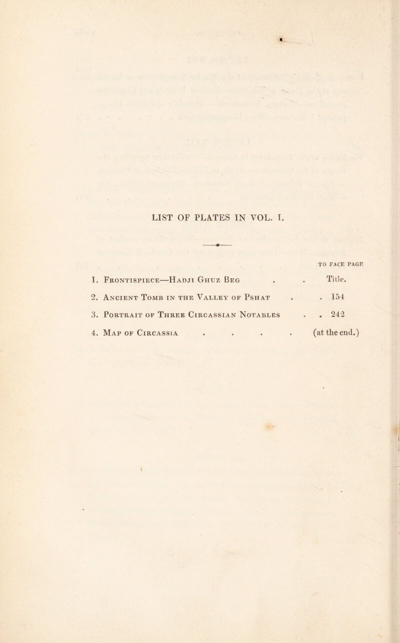 LIST OF PLATES IN VOL. I TO FACE PAGE I. Frontispiece—Hadji Ghuz Beg . Title. 2. Ancient Tomb in the Valley of Pshat . 154 3. Portrait of Three Circassian Notables . . 242