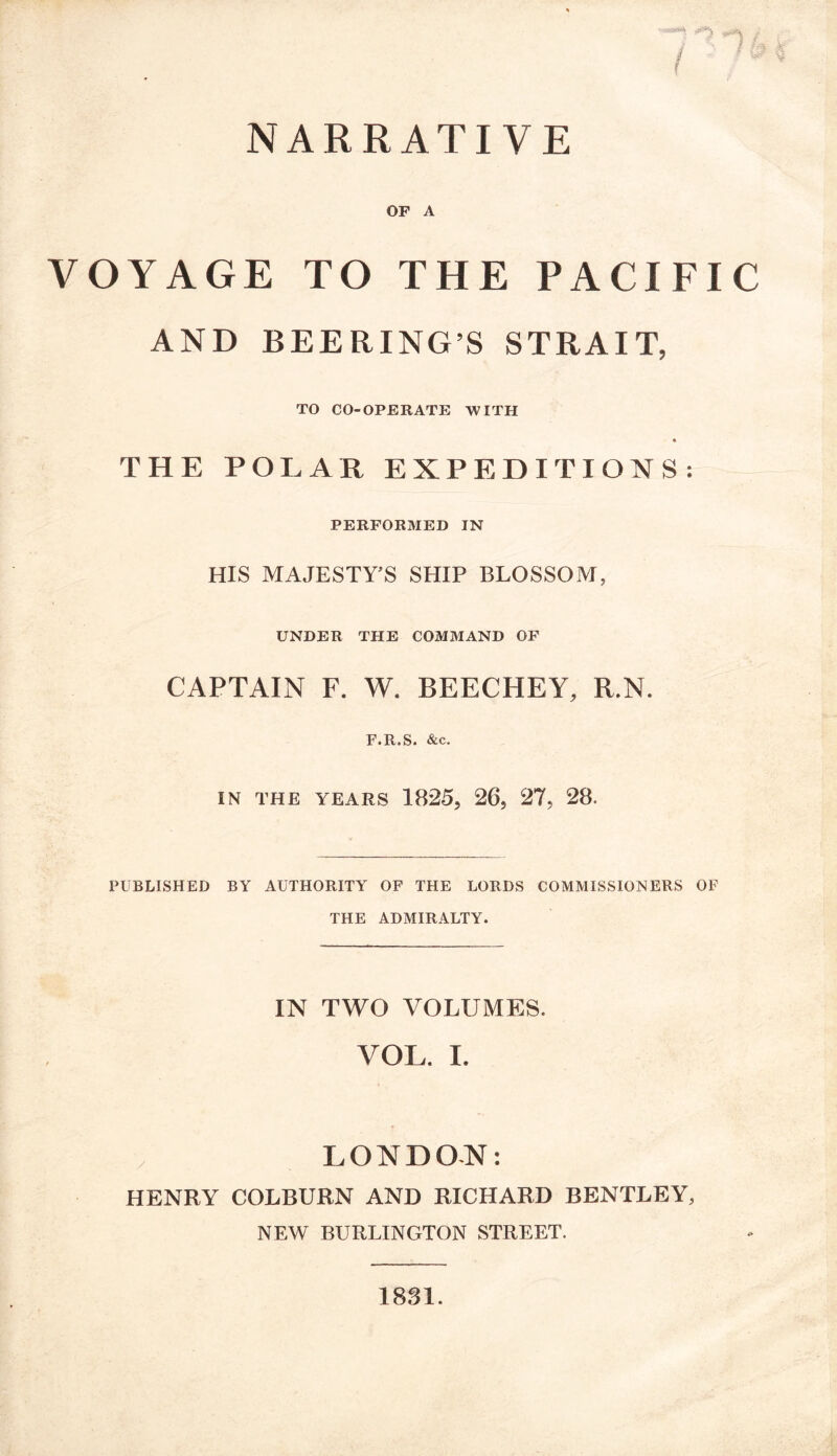 NARRATIVE } OF A VOYAGE TO THE PACIFIC AND BEERING’S STRAIT, TO CO-OPERATE WITH « THE POLAR EXPEDITIONS: PERFORMED IN HIS MAJESTY'S SHIP BLOSSOM, UNDER THE COMMAND OF CAPTAIN F. W. BEECHEY, R.N. F.R.S. &c. IN THE YEARS 1825, 26, 27, 28. PUBLISHED BY AUTHORITY OF THE LORDS COMMISSIONERS OF THE ADMIRALTY. IN TWO VOLUMES. VOL. I. LONDON: HENRY COLBURN AND RICHARD BENTLEY, NEW BURLINGTON STREET. 1881.