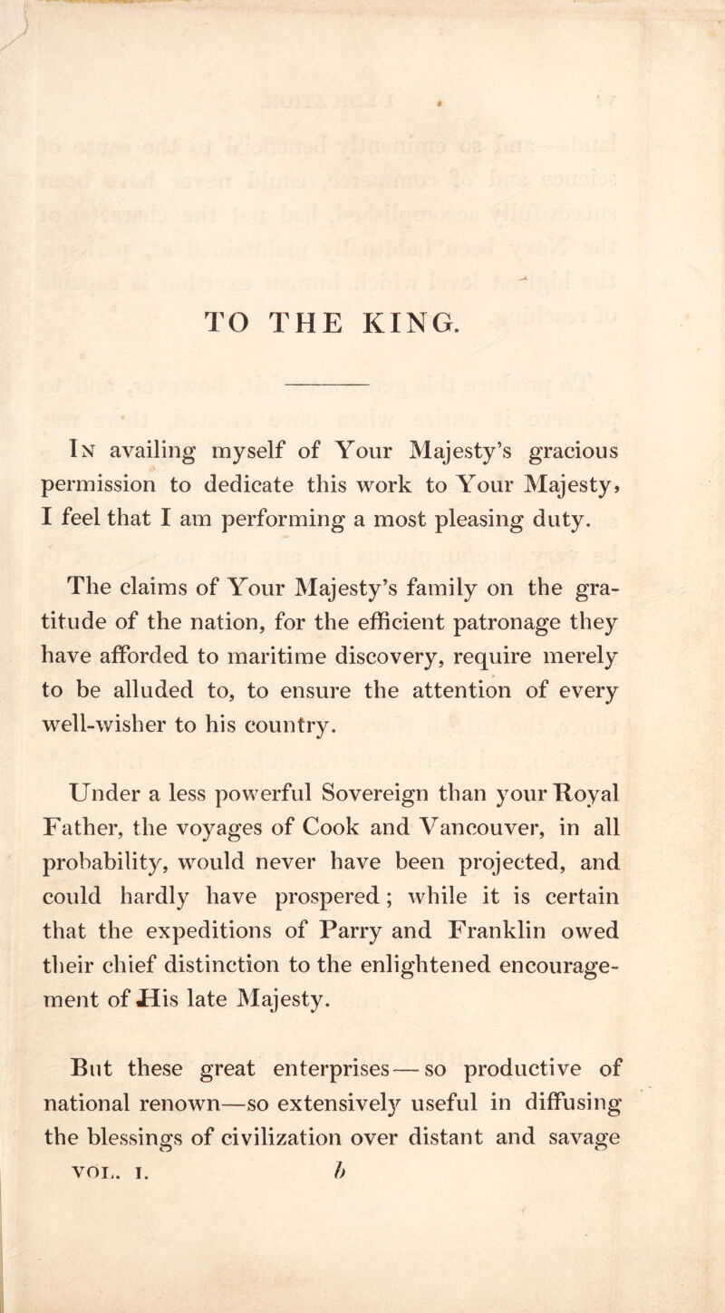 TO THE KING. In availing myself of Your Majesty’s gracious permission to dedicate this work to Your Majesty, I feel that I am performing a most pleasing duty. The claims of Your Majesty’s family on the gra- titude of the nation, for the efficient patronage they have afforded to maritime discovery, require merely to be alluded to, to ensure the attention of every well-wisher to his country. Under a less powerful Sovereign than your Royal Father, the voyages of Cook and Vancouver, in all probability, would never have been projected, and could hardly have prospered; while it is certain that the expeditions of Parry and Franklin owed their chief distinction to the enlightened encourage- ment of JET is late Majesty. But these great enterprises—so productive of national renown—so extensivety useful in diffusing the blessings of civilization over distant and savage VOL. i. b