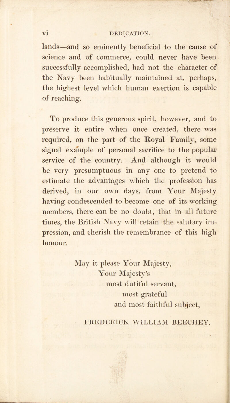 lands—and so eminently beneficial to the cause of science and of commerce, could never have been successfully accomplished, had not the character of the Navy been habitually maintained at, perhaps, the highest level which human exertion is capable of reaching. To produce this generous spirit, however, and to preserve it entire when once created, there was required, on the part of the Royal Family, some signal example of personal sacrifice to the popular service of the country. And although it would be very presumptuous in any one to pretend to estimate the advantages which the profession has derived, in our own days, from Your Majesty having condescended to become one of its working members, there can be no doubt, that in all future times, the British Navy will retain the salutary im- pression, and cherish the remembrance of this high honour. May it please Your Majesty, Your Majesty’s most dutiful servant, most grateful and most faithful subject, FREDERICK WILLIAM BEECHEY.