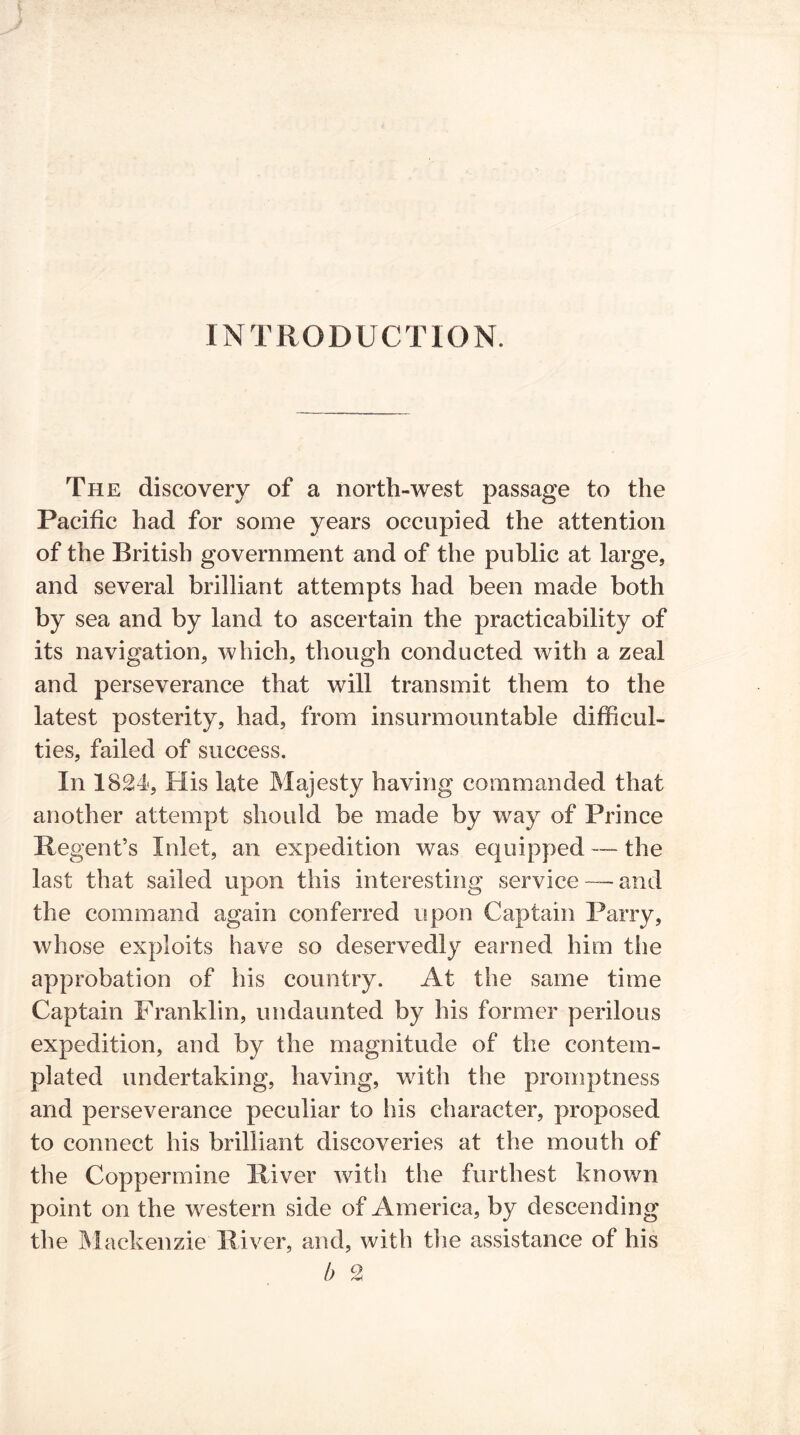 INTRODUCTION The discovery of a north-west passage to the Pacific had for some years occupied the attention of the British government and of the public at large, and several brilliant attempts had been made both by sea and by land to ascertain the practicability of its navigation, which, though conducted with a zeal and perseverance that will transmit them to the latest posterity, had, from insurmountable difficul- ties, failed of success. In 1824, His late Majesty having commanded that another attempt should be made by way of Prince Regent’s Inlet, an expedition was equipped — the last that sailed upon this interesting service — and the command again conferred upon Captain Parry, whose exploits have so deservedly earned him the approbation of his country. At the same time Captain Franklin, undaunted by his former perilous expedition, and by the magnitude of the contem- plated undertaking, having, with the promptness and perseverance peculiar to his character, proposed to connect his brilliant discoveries at the mouth of the Coppermine River with the furthest known point on the western side of America, by descending the Mackenzie River, and, with the assistance of his b 2