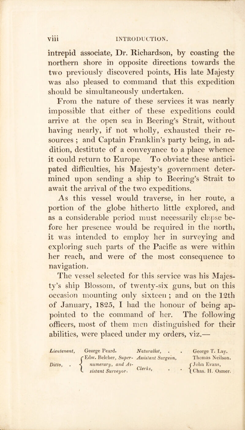 « • • intrepid associate, Dr. Richardson, by coasting the northern shore in opposite directions towards the two previously discovered points, His late Majesty was also pleased to command that this expedition should be simultaneously undertaken. From the nature of these services it was nearly impossible that either of these expeditions could arrive at the open sea in Beering’s Strait, without having nearly, if not wholly, exhausted their re- sources ; and Captain Franklin’s party being, in ad- dition, destitute of a conveyance to a place whence it could return to Europe. To obviate these antici- pated difficulties, his Majesty’s government deter- mined upon sending a ship to Beering’s Strait to await the arrival of the two expeditions. As this vessel would traverse, in her route, a portion of the globe hitherto little explored, and as a considerable period must necessarily elapse be- fore her presence would be required in the north, it was intended to employ her in surveying and exploring such parts of the Pacific as were within her reach, and were of the most consequence to navigation. The vessel selected for this service was his Majes- ty’s ship Blossom, of twenty-six guns, but on this occasion mounting only sixteen ; and on the 12th of January, 1825, I had the honour of being ap- pointed to the command of her. The following officers, most of them men distinguished for their abilities, were placed under my orders, viz.— Lieutenant, Ditto, George Peard. Edvv. Belcher, Super- numerary, and As- sistant Surveyor. Naturalist, Assistayit Surgeon, Clerks, George T. Lay. Thomas Neilson. r John Evans, \Chas. H. Osmer.