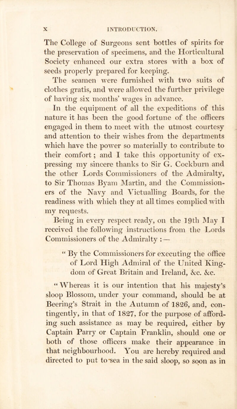 The College of Surgeons sent bottles of spirits for the preservation of specimens, and the Horticultural Society enhanced our extra stores with a box of seeds properly prepared for keeping. The seamen were furnished with two suits of clothes gratis, and were allowed the further privilege of having six months’ wages in advance. In the equipment of all the expeditions of this nature it has been the good fortune of the officers engaged in them to meet with the utmost courtesy and attention to their wishes from the departments which have the power so materially to contribute to their comfort; and I take this opportunity of ex- pressing my sincere thanks to Sir G. Cockburn and the other Lords Commissioners of the Admiralty, to Sir Thomas Byam Martin, and the Commission- ers of the Navy and Victualling Boards, for the readiness with which they at all times complied with my requests. Being in every respect ready, on the 19th May I received the following instructions from the Lords Commissioners of the Admiralty : — “ By the Commissioners for executing the office of Lord High Admiral of the United King- dom of Great Britain and Ireland, &c. &c. “Whereas it is our intention that his majesty’s sloop Blossom, under your command, should be at Beering’s Strait in the Autumn of 1826, and, con- tingently, in that of 1827, for the purpose of afford- ing such assistance as may be required, either by Captain Parry or Captain Franklin, should one or both of those officers make their appearance in that neighbourhood. You are hereby required and directed to put to'■sea in the said sloop, so soon as in