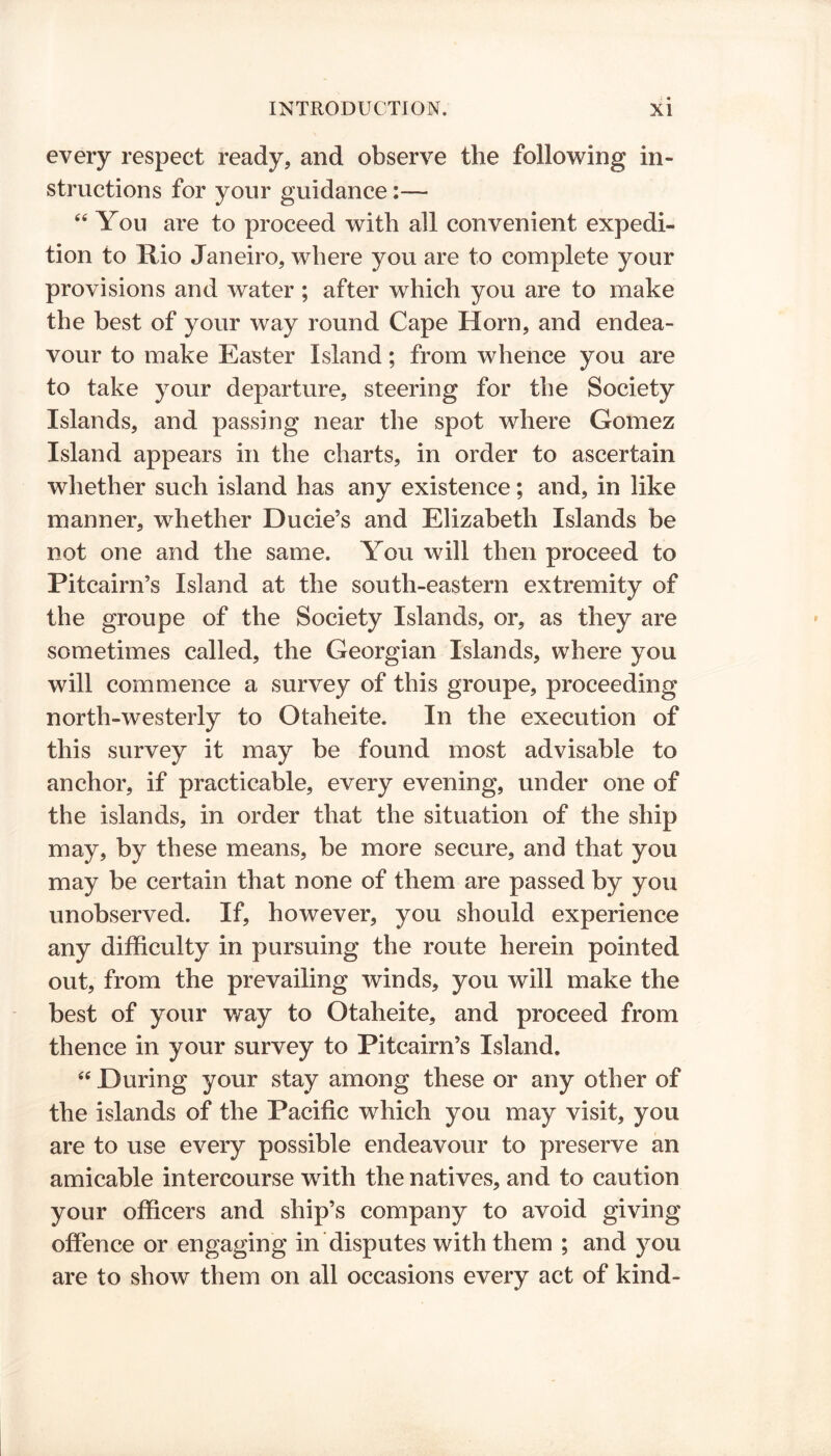 every respect ready, and observe the following in- structions for your guidance 64 You are to proceed with all convenient expedi- tion to Rio Janeiro, where you are to complete your provisions and water ; after which you are to make the best of your way round Cape Horn, and endea- vour to make Easter Island; from whence you are to take your departure, steering for the Society Islands, and passing near the spot where Gomez Island appears in the charts, in order to ascertain whether such island has any existence; and, in like manner, whether Ducie’s and Elizabeth Islands be not one and the same. You will then proceed to Pitcairn’s Island at the south-eastern extremity of the groupe of the Society Islands, or, as they are sometimes called, the Georgian Islands, where you will commence a survey of this groupe, proceeding north-westerly to Otaheite. In the execution of this survey it may be found most advisable to anchor, if practicable, every evening, under one of the islands, in order that the situation of the ship may, by these means, be more secure, and that you may be certain that none of them are passed by you unobserved. If, however, you should experience any difficulty in pursuing the route herein pointed out, from the prevailing winds, you will make the best of your w*ay to Otaheite, and proceed from thence in your survey to Pitcairn’s Island. 44 During your stay among these or any other of the islands of the Pacific which you may visit, you are to use every possible endeavour to preserve an amicable intercourse with the natives, and to caution your officers and ship’s company to avoid giving offence or engaging in disputes with them ; and you are to show them on all occasions every act of kind-