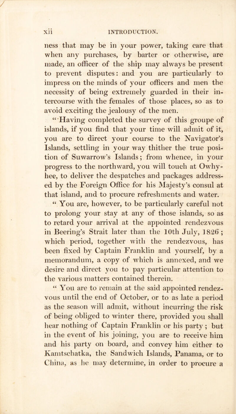 ness that may be in your power, taking care that when any purchases, by barter or otherwise, are made, an officer of the ship may always be present to prevent disputes: and you are particularly to impress on the minds of your officers and men the necessity of being extremely guarded in their in- tercourse with the females of those places, so as to avoid exciting the jealousy of the men. “‘Having completed the survey of this groupe of islands, if you find that your time will admit of it, you are to direct your course to the Navigator’s Islands, settling in your way thither the true posi- tion of Suwarrow’s Islands; from whence, in your progress to the northward, you will touch at Owhy- hee, to deliver the despatches and packages address- ed by the Foreign Office for his Majesty’s consul at that island, and to procure refreshments and water. “ You are, however, to be particularly careful not to prolong your stay at any of those islands, so as to retard your arrival at the appointed rendezvous in Beering’s Strait later than the 10th July, 1826 ; which period, together with the rendezvous, has been fixed by Captain Franklin and yourself, by a memorandum, a copy of which is annexed, and we desire and direct you to pay particular attention to the various matters contained therein. “ You are to remain at the said appointed rendez- vous until the end of October, or to as late a period as the season will admit, without incurring the risk of being obliged to winter there, provided you shall hear nothing of Captain Franklin or his party ; but in the event of his joining, you are to receive him and his party on board, and convey him either to Kamtschatka, the Sandwich Islands, Panama, or to China, as he may determine, in order to procure a
