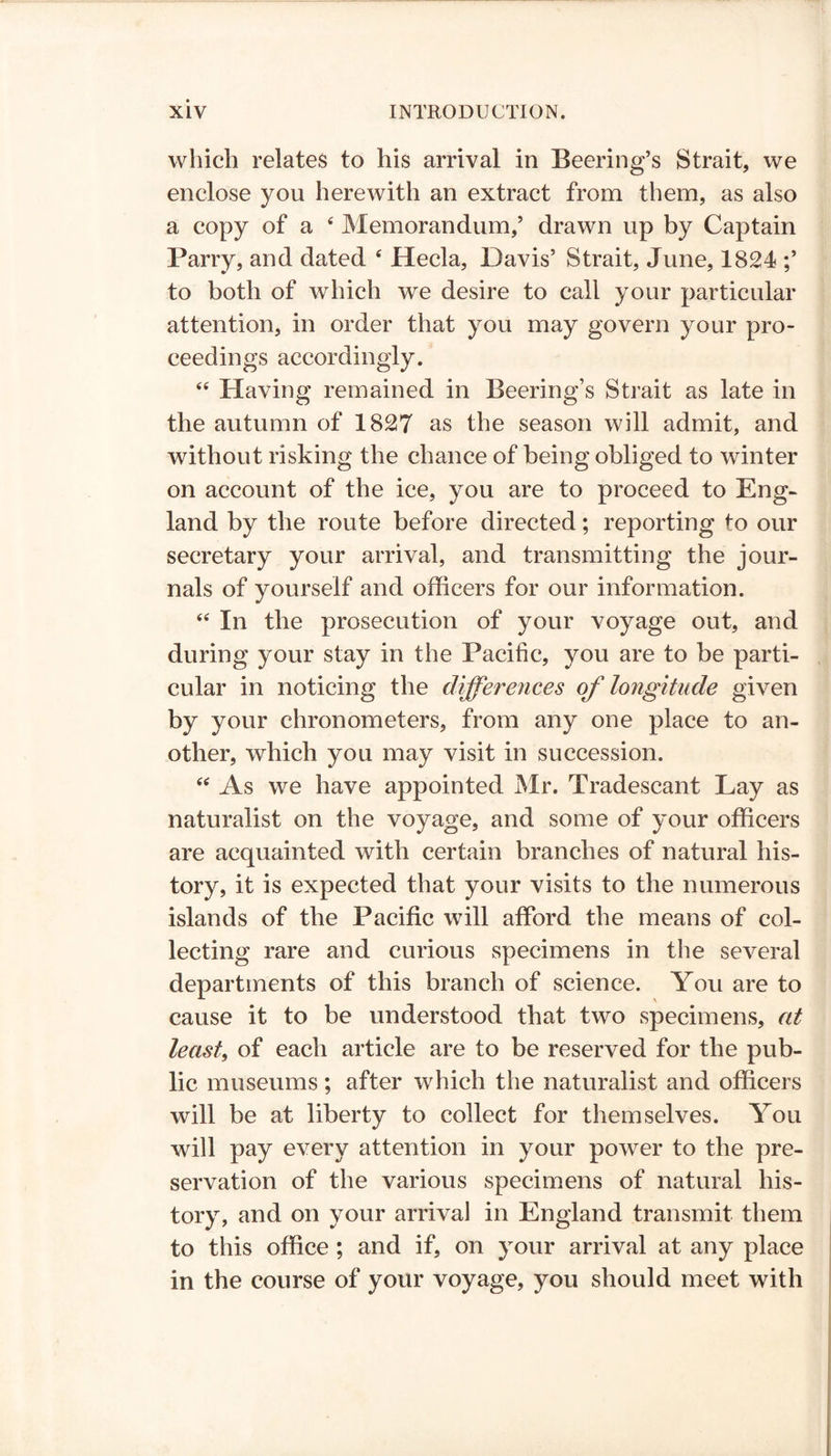 which relates to his arrival in Beering’s Strait, we enclose you herewith an extract from them, as also a copy of a 4 Memorandum,’ drawn up by Captain Parry, and dated 4 Hecla, Davis’ Strait, June, 1824 ;’ to both of which we desire to call your particular attention, in order that you may govern your pro- ceedings accordingly. 44 Having remained in Beering’s Strait as late in the autumn of 1827 as the season will admit, and without risking the chance of being obliged to winter on account of the ice, you are to proceed to Eng- land by the route before directed; reporting to our secretary your arrival, and transmitting the jour- nals of yourself and officers for our information. 44 In the prosecution of your voyage out, and during your stay in the Pacific, you are to be parti- cular in noticing the differences of longitude given by your chronometers, from any one place to an- other, which you may visit in succession. 44 As we have appointed Mr. Tradescant Lay as naturalist on the voyage, and some of your officers are acquainted with certain branches of natural his- tory, it is expected that your visits to the numerous islands of the Pacific will afford the means of col- lecting rare and curious specimens in the several departments of this branch of science. You are to cause it to be understood that two specimens, at least, of each article are to be reserved for the pub- lic museums; after which the naturalist and officers will be at liberty to collect for themselves. You will pay every attention in your power to the pre- servation of the various specimens of natural his- tory, and on your arrival in England transmit them to this office ; and if, on your arrival at any place in the course of your voyage, you should meet with