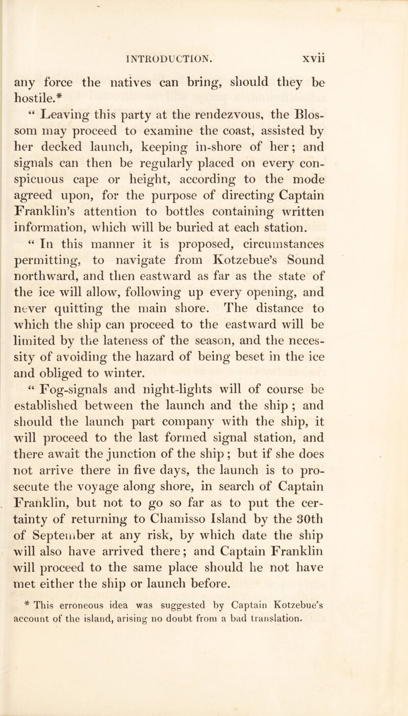 any force the natives can bring, should they be hostile.* “ Leaving this party at the rendezvous, the Blos- som may proceed to examine the coast, assisted by her decked launch, keeping in-shore of her; and signals can then be regularly placed on every con- spicuous cape or height, according to the mode agreed upon, for the purpose of directing Captain Franklin’s attention to bottles containing written information, which will be buried at each station. “ In this manner it is proposed, circumstances permitting, to navigate from Kotzebue’s Sound northward, and then eastward as far as the state of the ice will allow, following up every opening, and never quitting the main shore. The distance to which the ship can proceed to the eastward will be limited by the lateness of the season, and the neces- sity of avoiding the hazard of being beset in the ice and obliged to winter. 44 Fog-signals and night-lights will of course be established between the launch and the ship ; and should the launch part company with the ship, it will proceed to the last formed signal station, and there await the junction of the ship ; but if she does not arrive there in five days, the launch is to pro- secute the voyage along shore, in search of Captain Franklin, but not to go so far as to put the cer- tainty of returning to Chamisso Island by the 30th of September at any risk, by which date the ship will also have arrived there; and Captain Franklin will proceed to the same place should he not have met either the ship or launch before. * This erroneous idea was suggested by Captain Kotzebue’s account of the island, arising no doubt from a bad translation.