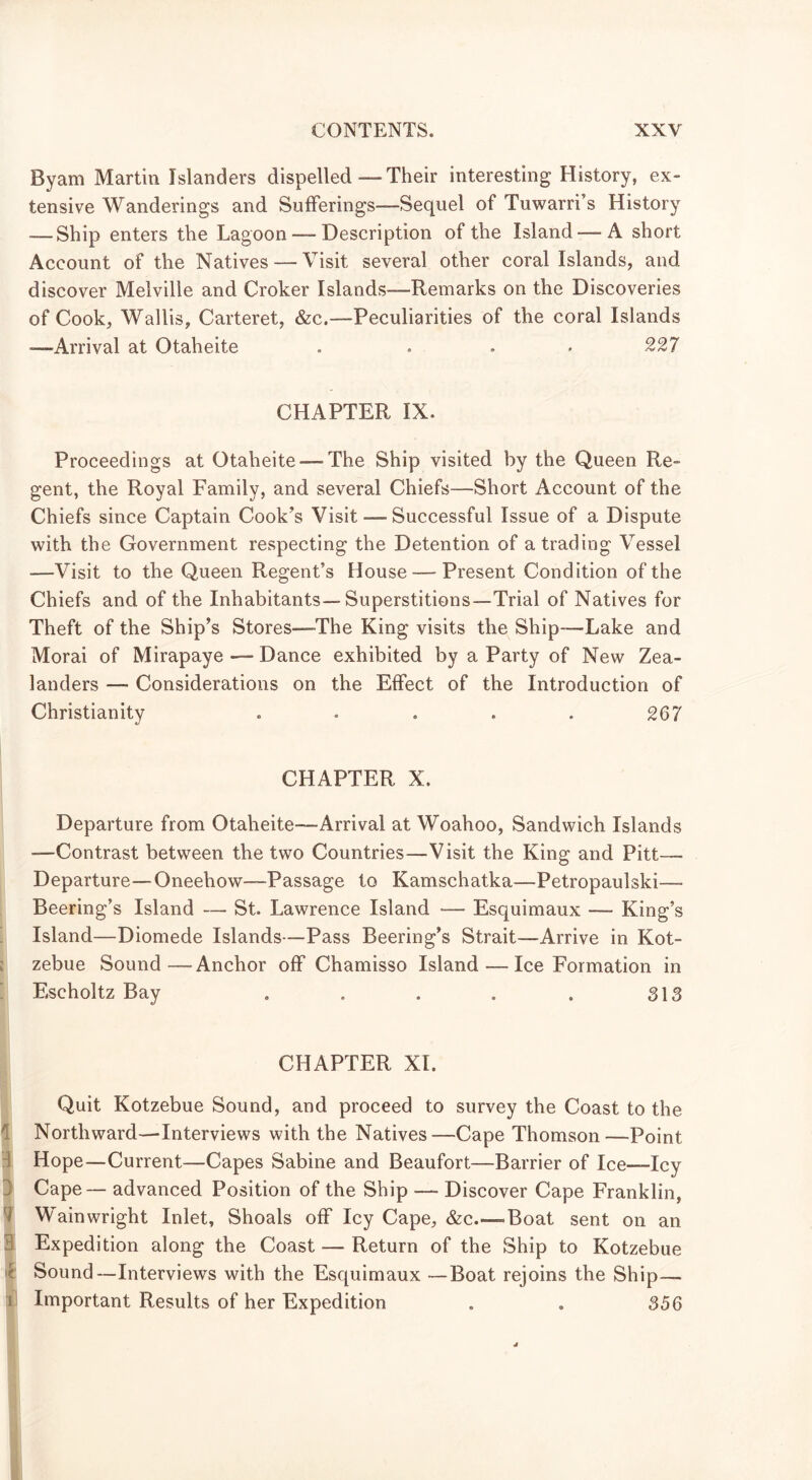 Byam Martin Islanders dispelled —- Their interesting History, ex- tensive Wanderings and Sufferings—Sequel of Tuwarri’s History — Ship enters the Lagoon — Description of the Island —A short Account of the Natives — Visit several other coral Islands, and discover Melville and Croker Islands—Remarks on the Discoveries of Cook, Wallis, Carteret, &c.—Peculiarities of the coral Islands -—Arrival at Otaheite . ... 227 CHAPTER IX. Proceedings at Otaheite — The Ship visited by the Queen Re- gent, the Royal Family, and several Chiefs—Short Account of the Chiefs since Captain Cook’s Visit — Successful Issue of a Dispute with the Government respecting the Detention of a trading Vessel —Visit to the Queen Regent’s House — Present Condition of the Chiefs and of the Inhabitants—Superstitions—Trial of Natives for Theft of the Ship’s Stores—The King visits the Ship—Lake and Morai of Mirapaye — Dance exhibited by a Party of New Zea- landers — Considerations on the Effect of the Introduction of Christianity ..... 267 CHAPTER X. Departure from Otaheite—Arrival at Woahoo, Sandwich Islands —Contrast between the two Countries—Visit the King and Pitt—— Departure—Oneehow—Passage to Kamschatka—Petropaulski— Beering’s Island — St. Lawrence Island — Esquimaux — King’s Island—Diomede Islands—Pass Beering’s Strait—Arrive in Kot- zebue Sound—Anchor off Chamisso Island — Ice Formation in Escholtz Bay . . . . . 313 CHAPTER XL Quit Kotzebue Sound, and proceed to survey the Coast to the Northward—Interviews with the Natives—Cape Thomson—Point Hope—Current—Capes Sabine and Beaufort—Barrier of Ice—Icy ] Cape — advanced Position of the Ship — Discover Cape Franklin, Wainwright Inlet, Shoals off Icy Cape, &c.—»Boat sent on an 3 Expedition along the Coast — Return of the Ship to Kotzebue Sound—Interviews with the Esquimaux —Boat rejoins the Ship— i Important Results of her Expedition . . 356
