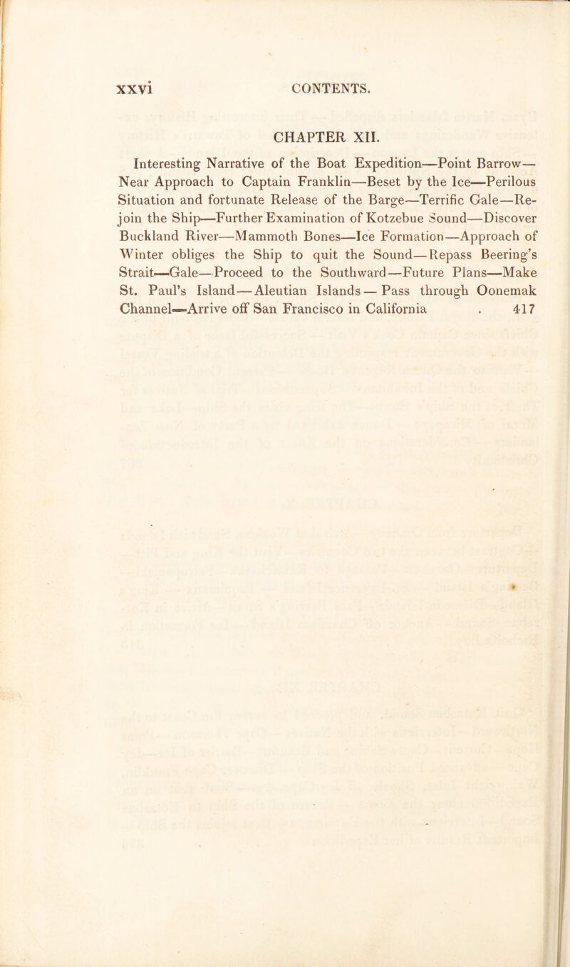 CHAPTER XII. Interesting Narrative of the Boat Expedition-—Point Barrow— Near Approach to Captain Franklin—Beset by the Ice—-Perilous Situation and fortunate Release of the Barge—Terrific Cale—Re- join the Ship—Further Examination of Kotzebue Sound—Discover Buckland River—Mammoth Bones—Ice Formation—Approach of Winter obliges the Ship to quit the Sound—Repass Beering’s Strait—Gale—Proceed to the Southward—Future Plans-—Make St. Paul’s Island-—Aleutian Islands—Pass through Oonemak Channel-*-Arrive off San Francisco in California . 417