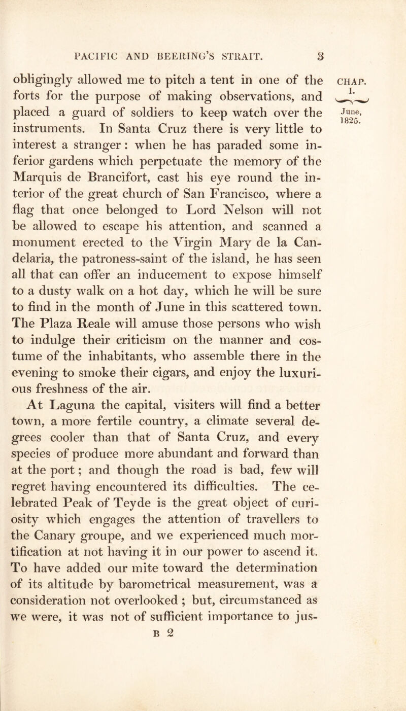obligingly allowed me to pitch a tent in one of the forts for the purpose of making observations, and placed a guard of soldiers to keep watch over the instruments. In Santa Cruz there is very little to interest a stranger : when he has paraded some in- ferior gardens which perpetuate the memory of the Marquis de Brancifort, cast his eye round the in- terior of the great church of San Francisco, where a flag that once belonged to Lord Nelson will not be allowed to escape his attention, and scanned a monument erected to the Virgin Mary de la Can- delaria, the patroness-saint of the island, he has seen all that can offer an inducement to expose himself to a dusty walk on a hot day, which he will be sure to find in the month of June in this scattered town. The Plaza Reale will amuse those persons who wish to indulge their criticism on the manner and cos- tume of the inhabitants, who assemble there in the evening to smoke their cigars, and enjoy the luxuri- ous freshness of the air. At Laguna the capital, visiters will find a better town, a more fertile country, a climate several de- grees cooler than that of Santa Cruz, and every species of produce more abundant and forward than at the port; and though the road is bad, few will regret having encountered its difficulties. The ce- lebrated Peak of Teyde is the great object of curi- osity which engages the attention of travellers to the Canary groupe, and we experienced much mor- tification at not having it in our power to ascend it. To have added our mite toward the determination of its altitude by barometrical measurement, was a consideration not overlooked ; but, circumstanced as we were, it was not of sufficient importance to jus- b 2