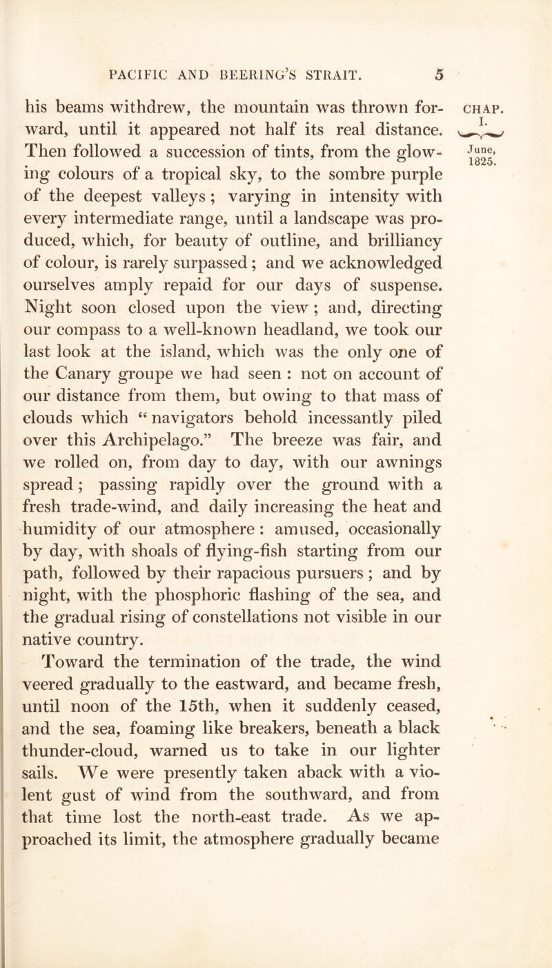 his beams withdrew, the mountain was thrown for- chap. ward, until it appeared not half its real distance. ^.Lw Then followed a succession of tints, from the glow- mg colours of a tropical sky, to the sombre purple of the deepest valleys ; varying in intensity with every intermediate range, until a landscape was pro- duced, which, for beauty of outline, and brilliancy of colour, is rarely surpassed ; and we acknowledged ourselves amply repaid for our days of suspense. Night soon closed upon the view ; and, directing our compass to a well-known headland, we took our last look at the island, which was the only one of the Canary groupe we had seen : not on account of our distance from them, but owing to that mass of clouds which (i navigators behold incessantly piled over this Archipelago.” The breeze was fair, and we rolled on, from day to day, with our awnings spread; passing rapidly over the ground with a fresh trade-wind, and daily increasing the heat and humidity of our atmosphere : amused, occasionally by day, with shoals of flying-fish starting from our path, followed by their rapacious pursuers ; and by night, with the phosphoric flashing of the sea, and the gradual rising of constellations not visible in our native country. Toward the termination of the trade, the wind veered gradually to the eastward, and became fresh, until noon of the 15th, when it suddenly ceased, and the sea, foaming like breakers, beneath a black thunder-cloud, warned us to take in our lighter sails. We were presently taken aback with a vio- lent gust of wind from the southward, and from that time lost the north-east trade. As we ap- proached its limit, the atmosphere gradually became