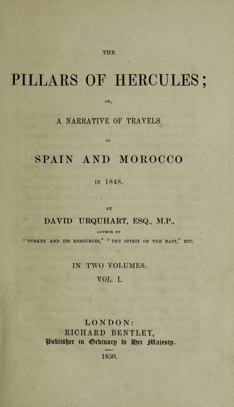 THE PILLARS OF HERCULES; A NARRATIVE OF TRAVELS SPAIN AND MOROCCO in 1848. DAVID URQUHART, ESQ., M.P., AUTHOR OF “TURKEY AND ITS RESOURCES,” “ THE SPIRIT OF THE EAST,” ETC. IN TWO VOLUMES. VOL. I. LONDON: RICHARD BENTLEY, 33uf)ltgi)er in ©rtrinarg to tyct ifHajestj?. 1850.