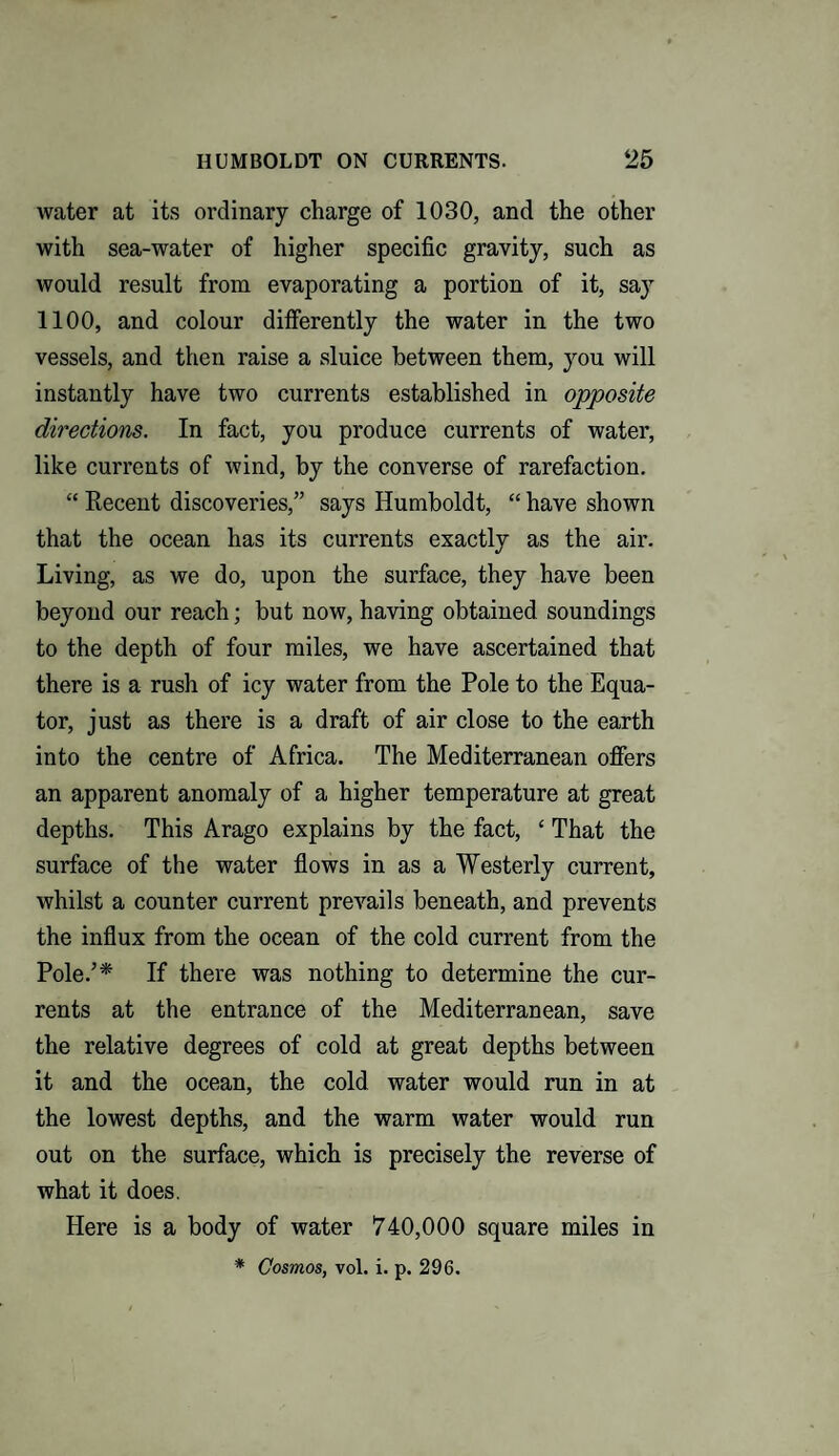 water at its ordinary charge of 1030, and the other with sea-water of higher specific gravity, such as would result from evaporating a portion of it, say 1100, and colour differently the water in the two vessels, and then raise a sluice between them, you will instantly have two currents established in opposite directions. In fact, you produce currents of water, like currents of wind, by the converse of rarefaction. “ Recent discoveries,” says Humboldt, “ have shown that the ocean has its currents exactly as the air. Living, as we do, upon the surface, they have been beyond our reach; but now, having obtained soundings to the depth of four miles, we have ascertained that there is a rush of icy water from the Pole to the Equa¬ tor, just as there is a draft of air close to the earth into the centre of Africa. The Mediterranean offers an apparent anomaly of a higher temperature at great depths. This Arago explains by the fact, £ That the surface of the water flows in as a Westerly current, whilst a counter current prevails beneath, and prevents the influx from the ocean of the cold current from the Pole/* If there was nothing to determine the cur¬ rents at the entrance of the Mediterranean, save the relative degrees of cold at great depths between it and the ocean, the cold water would run in at the lowest depths, and the warm water would run out on the surface, which is precisely the reverse of what it does. Here is a body of water 740,000 square miles in * Cosmos, vol. i. p. 296.