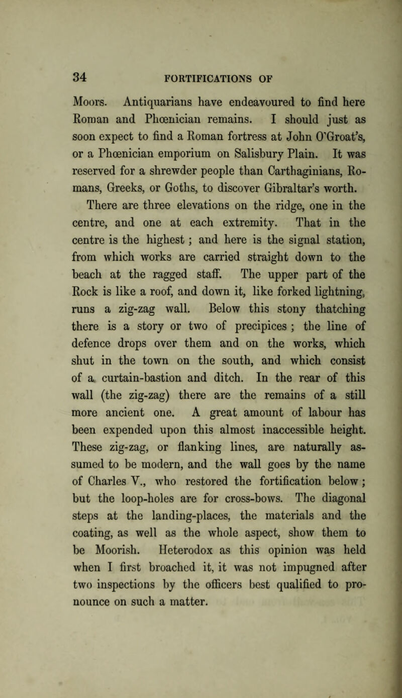 Moors. Antiquarians have endeavoured to find here Roman and Phoenician remains. I should just as soon expect to find a Roman fortress at John O’Groat’s, or a Phoenician emporium on Salisbury Plain. It was reserved for a shrewder people than Carthaginians, Ro¬ mans, Greeks, or Goths, to discover Gibraltar’s worth. There are three elevations on the ridge, one in the centre, and one at each extremity. That in the centre is the highest; and here is the signal station, from which works are carried straight down to the beach at the ragged staff. The upper part of the Rock is like a roof, and down it, like forked lightning, runs a zig-zag wall. Below this stony thatching there is a story or two of precipices ; the line of defence drops over them and on the works, which shut in the town on the south, and which consist of a curtain-bastion and ditch. In the rear of this wall (the zig-zag) there are the remains of a still more ancient one. A great amount of labour has been expended upon this almost inaccessible height. These zig-zag, or flanking lines, are naturally as¬ sumed to be modern, and the wall goes by the name of Charles V., wrho restored the fortification below; but the loop-holes are for cross-bows. The diagonal steps at the landing-places, the materials and the coating, as well as the whole aspect, show them to be Moorish. Heterodox as this opinion was held when I first broached it, it was not impugned after two inspections by the officers best qualified to pro¬ nounce on such a matter.