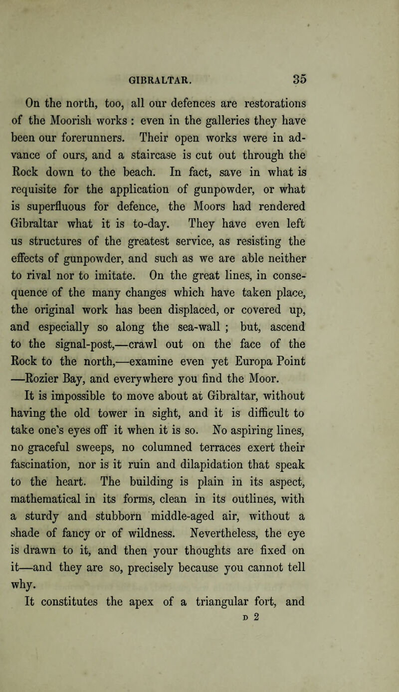 On the north, too, all our defences are restorations of the Moorish works : even in the galleries they have been our forerunners. Their open works were in ad¬ vance of ours, and a staircase is cut out through the Rock down to the beach. In fact, save in what is requisite for the application of gunpowder, or what is superfluous for defence, the Moors had rendered Gibraltar what it is to-day. They have even left us structures of the greatest service, as resisting the effects of gunpowder, and such as we are able neither to rival nor to imitate. On the great lines, in conse¬ quence of the many changes which have taken place, the original work has been displaced, or covered up, and especially so along the sea-wall ; but, ascend to the signal-post,—crawl out on the face of the Rock to the north,—examine even yet Europa Point —Rozier Bay, and everywhere you find the Moor. It is impossible to move about at Gibraltar, without having the old tower in sight, and it is difficult to take one’s eyes off it when it is so. No aspiring lines, no graceful sweeps, no columned terraces exert their fascination, nor is it ruin and dilapidation that speak to the heart. The building is plain in its aspect, mathematical in its forms, clean in its outlines, with a sturdy and stubborn middle-aged air, without a shade of fancy or of wildness. Nevertheless, the eye is drawn to it, and then your thoughts are fixed on it—and they are so, precisely because you cannot tell why. It constitutes the apex of a triangular fort, and