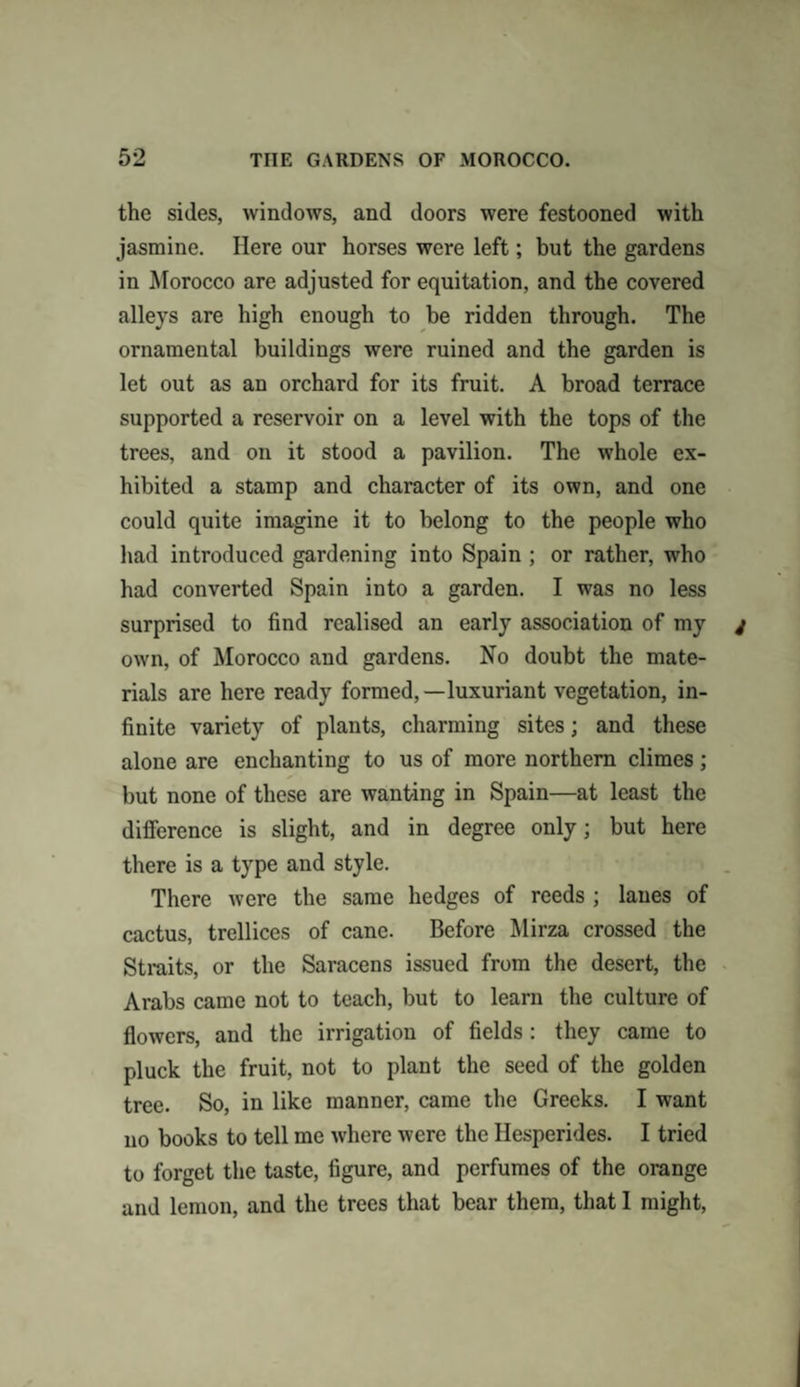 the sides, windows, and doors were festooned with jasmine. Here our horses were left; but the gardens in Morocco are adjusted for equitation, and the covered alleys are high enough to be ridden through. The ornamental buildings were ruined and the garden is let out as an orchard for its fruit. A broad terrace supported a reservoir on a level with the tops of the trees, and on it stood a pavilion. The whole ex¬ hibited a stamp and character of its own, and one could quite imagine it to belong to the people who had introduced gardening into Spain ; or rather, who had converted Spain into a garden. I was no less surprised to find realised an early association of my own, of Morocco and gardens. No doubt the mate¬ rials are here ready formed,—luxuriant vegetation, in¬ finite variety of plants, charming sites; and these alone are enchanting to us of more northern climes; but none of these are wanting in Spain—at least the difference is slight, and in degree only; but here there is a type and style. There were the same hedges of reeds ; lanes of cactus, trellices of cane. Before Mirza crossed the Straits, or the Saracens issued from the desert, the Arabs came not to teach, but to learn the culture of flowers, and the irrigation of fields: they came to pluck the fruit, not to plant the seed of the golden tree. So, in like manner, came the Greeks. I want no books to tell me where were the Ilesperides. I tried to forget the taste, figure, and perfumes of the orange and lemon, and the trees that bear them, that 1 might,