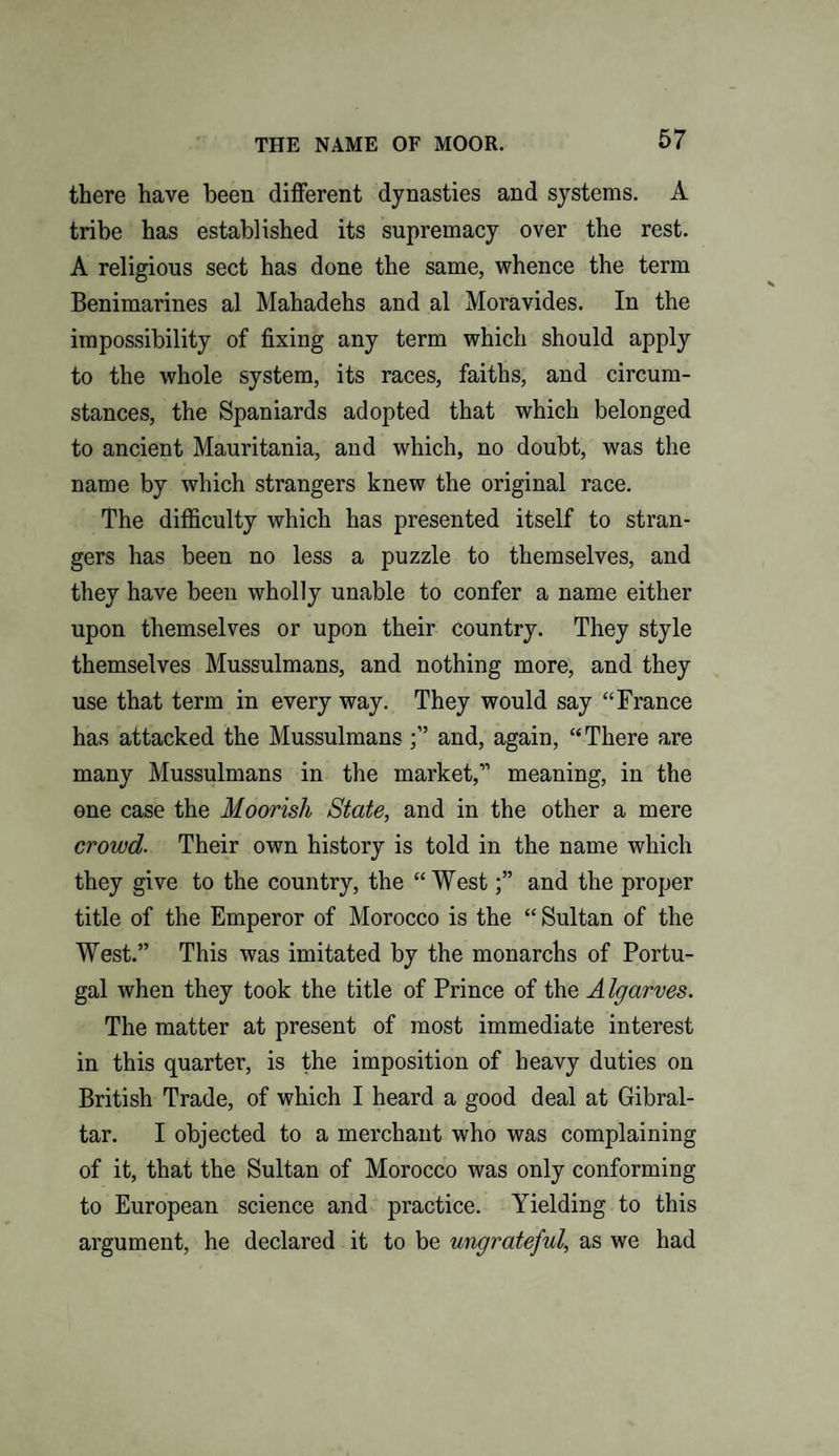 there have been different dynasties and systems. A tribe has established its supremacy over the rest. A religious sect has done the same, whence the term Benimarines al Mahadehs and al Moravides. In the impossibility of fixing any term which should apply to the whole system, its races, faiths, and circum¬ stances, the Spaniards adopted that which belonged to ancient Mauritania, and which, no doubt, was the name by which strangers knew the original race. The difficulty which has presented itself to stran¬ gers has been no less a puzzle to themselves, and they have been wholly unable to confer a name either upon themselves or upon their country. They style themselves Mussulmans, and nothing more, and they use that term in every way. They would say “France has attacked the Mussulmans and, again, “There are many Mussulmans in the market,” meaning, in the one case the Moorish State, and in the other a mere crowd. Their own history is told in the name which they give to the country, the “ Westand the proper title of the Emperor of Morocco is the “ Sultan of the West.” This was imitated by the monarchs of Portu¬ gal when they took the title of Prince of the A Igarves. The matter at present of most immediate interest in this quarter, is the imposition of heavy duties on British Trade, of which I heard a good deal at Gibral¬ tar. I objected to a merchant who was complaining of it, that the Sultan of Morocco was only conforming to European science and practice. Yielding to this argument, he declared it to be ungrateful, as we had