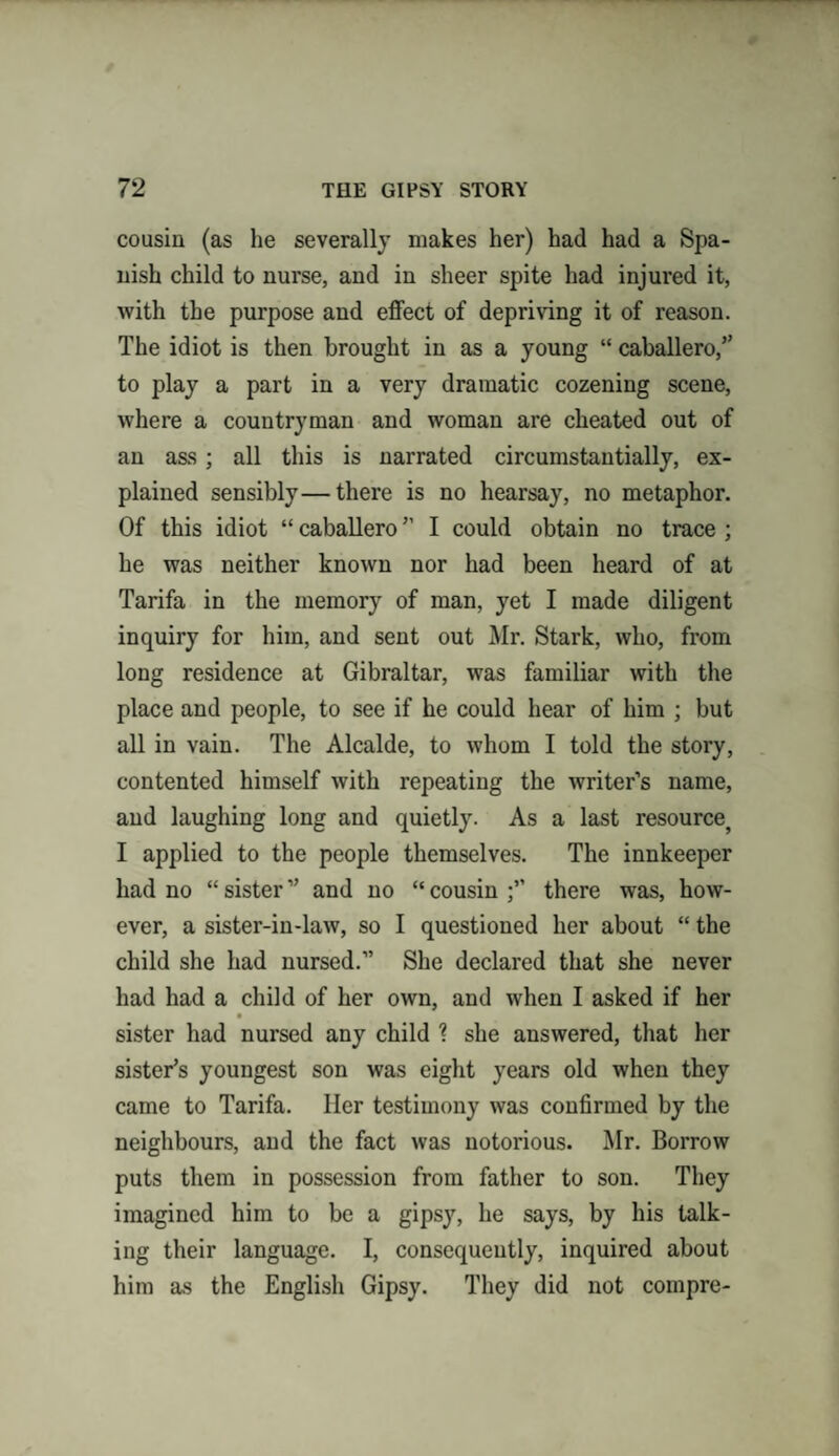 cousin (as he severally makes her) had had a Spa¬ nish child to nurse, and in sheer spite had injured it, with the purpose and effect of depriving it of reason. The idiot is then brought in as a young “ caballero,” to play a part in a very dramatic cozening scene, where a countryman and woman are cheated out of an ass; all this is narrated circumstantially, ex¬ plained sensibly—there is no hearsay, no metaphor. Of this idiot “ caballero ” I could obtain no trace ; he was neither known nor had been heard of at Tarifa in the memory of man, yet I made diligent inquiry for him, and sent out Mr. Stark, who, from long residence at Gibraltar, was familiar with the place and people, to see if he could hear of him ; but all in vain. The Alcalde, to whom I told the story, contented himself with repeating the writer’s name, and laughing long and quietly. As a last resource^ I applied to the people themselves. The innkeeper had no “ sister ” and no “ cousin there was, how¬ ever, a sister-in-law, so I questioned her about “ the child she had nursed.” She declared that she never had had a child of her own, and when I asked if her sister had nursed any child ? she answered, that her sister’s youngest son was eight years old when they came to Tarifa. Iler testimony was confirmed by the neighbours, and the fact was notorious. Mr. Borrow puts them in possession from father to son. They imagined him to be a gipsy, he says, by his talk¬ ing their language. I, consequently, inquired about him as the English Gipsy. They did not compre-