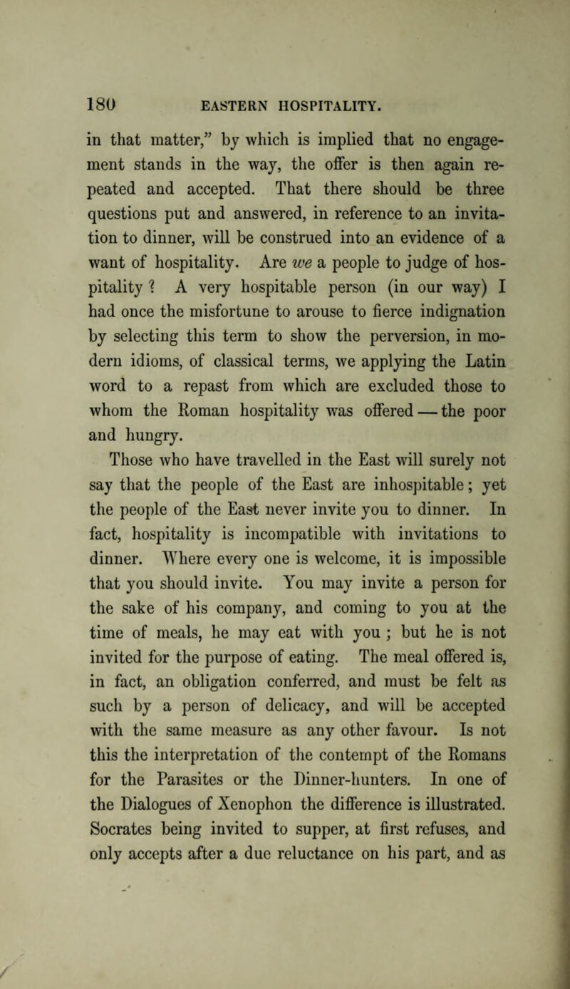 in that matter,” by which is implied that no engage¬ ment stands in the way, the offer is then again re¬ peated and accepted. That there should be three questions put and answered, in reference to an invita¬ tion to dinner, will be construed into an evidence of a want of hospitality. Are we a people to judge of hos¬ pitality % A very hospitable person (in our way) I had once the misfortune to arouse to fierce indignation by selecting this term to show the perversion, in mo¬ dern idioms, of classical terms, we applying the Latin word to a repast from which are excluded those to whom the Roman hospitality was offered — the poor and hungry. Those who have travelled in the East will surely not say that the people of the East are inhospitable; yet the people of the East never invite you to dinner. In fact, hospitality is incompatible with invitations to dinner. Where every one is welcome, it is impossible that you should invite. You may invite a person for the sake of his company, and coming to you at the time of meals, he may eat with you ; but he is not invited for the purpose of eating. The meal offered is, in fact, an obligation conferred, and must be felt as such by a person of delicacy, and will be accepted with the same measure as any other favour. Is not this the interpretation of the contempt of the Romans for the Parasites or the Dinner-hunters. In one of the Dialogues of Xenophon the difference is illustrated. Socrates being invited to supper, at first refuses, and only accepts after a due reluctance on his part, and as