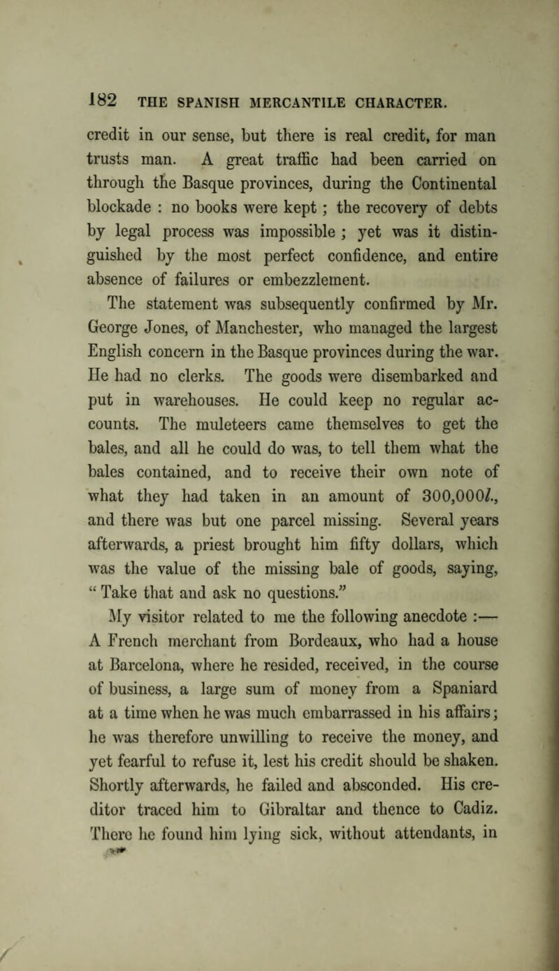 credit in our sense, but there is real credit, for man trusts man. A great traffic had been carried on through the Basque provinces, during the Continental blockade : no books were kept; the recovery of debts by legal process was impossible ; yet was it distin¬ guished by the most perfect confidence, and entire absence of failures or embezzlement. The statement was subsequently confirmed by Mr. George Jones, of Manchester, who managed the largest English concern in the Basque provinces during the war. He had no clerks. The goods were disembarked and put in warehouses. He could keep no regular ac¬ counts. The muleteers came themselves to get the bales, and all he could do was, to tell them what the bales contained, and to receive their own note of what they had taken in an amount of 300,000/., and there was but one parcel missing. Several years afterwards, a priest brought him fifty dollars, which was the value of the missing bale of goods, saying, “ Take that and ask no questions.” My visitor related to me the following anecdote :— A French merchant from Bordeaux, who had a house at Barcelona, where he resided, received, in the course of business, a large sum of money from a Spaniard at a time when he was much embarrassed in his affairs; he was therefore unwilling to receive the money, and yet fearful to refuse it, lest his credit should be shaken. Shortly afterwards, he failed and absconded. His cre¬ ditor traced him to Gibraltar and thence to Cadiz. There he found him lying sick, without attendants, in