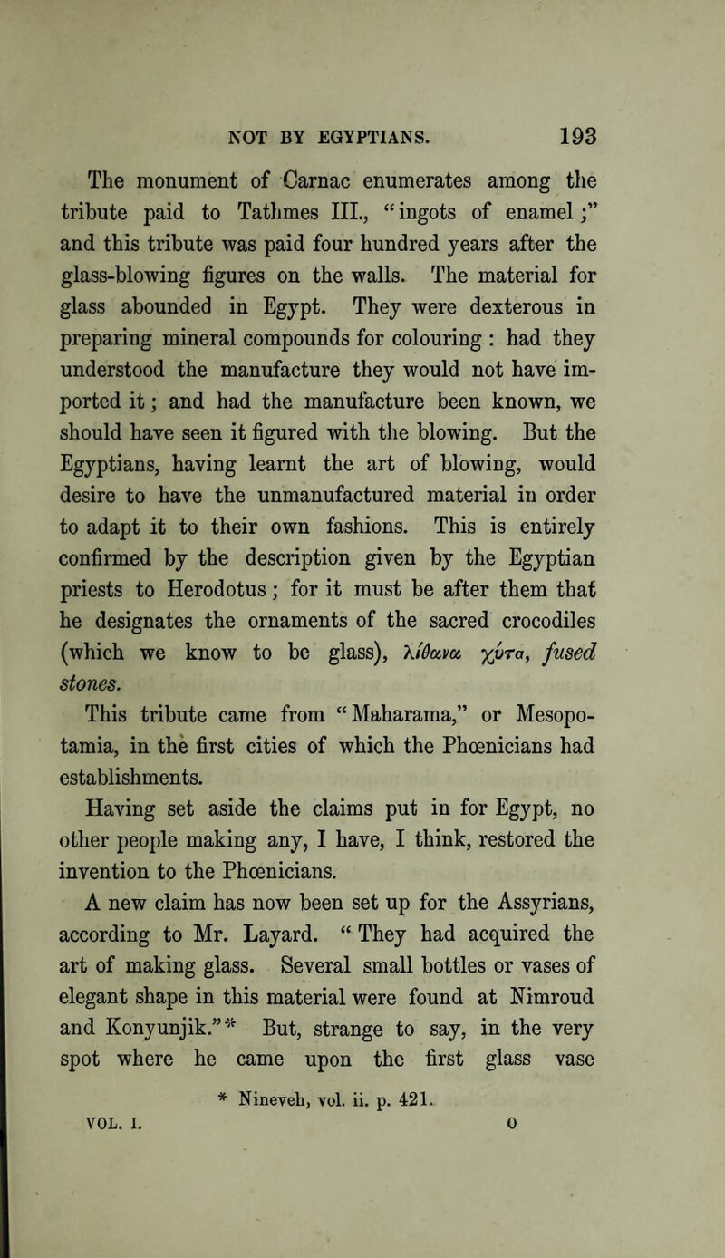 The monument of Carnac enumerates among the tribute paid to Tathmes III., “ ingots of enamel and this tribute was paid four hundred years after the glass-blowing figures on the walls. The material for glass abounded in Egypt. They were dexterous in preparing mineral compounds for colouring : had they understood the manufacture they would not have im¬ ported it; and had the manufacture been known, we should have seen it figured with the blowing. But the Egyptians, having learnt the art of blowing, would desire to have the unmanufactured material in order to adapt it to their own fashions. This is entirely confirmed by the description given by the Egyptian priests to Herodotus; for it must be after them that he designates the ornaments of the sacred crocodiles (which we know to be glass), Xi'Qavu yvra, fused stones. This tribute came from “Maharama,” or Mesopo¬ tamia, in the first cities of which the Phoenicians had establishments. Having set aside the claims put in for Egypt, no other people making any, I have, I think, restored the invention to the Phoenicians. A new claim has now been set up for the Assyrians, according to Mr. Layard. “ They had acquired the art of making glass. Several small bottles or vases of elegant shape in this material were found at Nimroud and Konyunjik.”* But, strange to say, in the very spot where he came upon the first glass vase * Nineveh, vol. ii. p. 421. VOL. I. 0