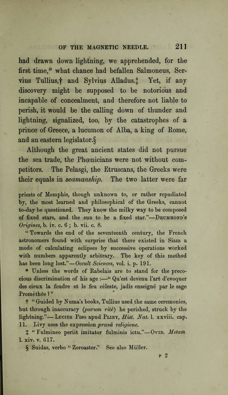 had drawn down lightning, we apprehended, for the first time,* what chance had befallen Salmoneus, Ser- vius Tullius,f and Sylvius Alladus.^ Yet, if any discovery might be supposed to be notorious and incapable of concealment, and therefore not liable to perish, it would be the calling down of thunder and lightning, signalized, too, by the catastrophes of a prince of Greece, a lucumon of Alba, a king of Rome, and an eastern legislator.^ Although the great ancient states did not pursue the sea trade, the Phoenicians were not without com¬ petitors. The Pelasgi, the Etruscans, the Greeks were their equals in seamanship. The two latter were far priests of Memphis, though unknown to, or rather repudiated by, the most learned and philosophical of the Greeks, cannot to-day be questioned. They know the milky way to be composed of fixed stars, and the sun to be a fixed star.”—Drummond’s Origines, b. iv. c. 6; b. vii. c. 8. “ Towards the end of the seventeenth century, the French astronomers found with surprise that there existed in Siam a mode of calculating eclipses by successive operations worked with numbers apparently arbitrary. The key of this method has been long lost.”—Occult Sciences, vol. i. p. 191. * Unless the words of Rabelais are to stand for the preco¬ cious discrimination of his age :—“ Qu’est devenu l’art d’evoquer des cieux la foudre et le feu celeste, iadis enseigne par le sage Prometh6e 1v t “ Guided by Numa’s books, Tullius used the same ceremonies, but through inaccuracy (parurn rite) he perished, struck by the lightning.”— Lucius Piso apud Pliny, Hist. Nat. 1. xxviii. cap. 11. Livy uses the expression prava religione. t “Fulmineo periit imitator fulminis ictu.”—Ovid. Metaih 1. xiv. v. 617. § Suidas, verbo “ Zoroaster.” See also Muller. p 2