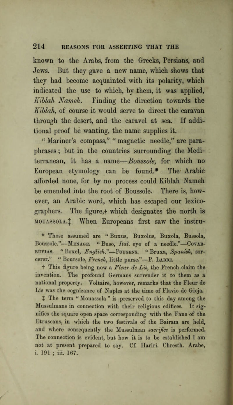 known to the Arabs, from the Greeks, Persians, and Jews. But they gave a new name, which shows that they had become acquainted with its polarity, which indicated the use to which, by them, it was applied, Kiblah Nameh. Finding the direction towards the Kiblah, of course it would serve to direct the caravan through the desert, and the caravel at sea. If addi¬ tional proof be wanting, the name supplies it. “ Mariner’s compass,” “ magnetic needle,” are para¬ phrases ; but in the countries surrounding the Medi¬ terranean, it has a name—Boussole, for which no European etymology can be found.* The Arabic afforded none, for by no process could Kiblah Nameh be emended into the root of Boussole. There is, how¬ ever, an Arabic word, which has escaped our lexico¬ graphers. The figure,+ which designates the north is mouassola.J When Europeans first saw the instru- * Those assumed are “ Buxus, Buxolus, Buxola, Bussola, Boussole.”—Menage. “ Buso, Ilal. eye of a needle.”—Covar- ruvias. “ Boxel, English.—Pouqens. “ Bruxa, Spanish, sor¬ cerer.” “ Boursole, French, little purse.”—P. Labbe. t This figure being now a Fleur de Lis, the French claim the invention. The profound Germans surrender it to them as a national property. Voltaire, however, remarks that the Fleur de Lis was the cognizance of Naples at the time of Flavio de Gioja. + The term “ Mouassola ” is preserved to this day among the Mussulmans in connection with their religious edifices. It sig¬ nifies the square open space corresponding with the Fane of the Etruscans, in which the two festivals of the Bairam are held, and where consequently the Mussulman sacrifice is performed. The connection is evident, but how it is to be established I am not at present prepared to say. Cf. Hariri. Chresth. Arabe, i. 191 ; iii. 167. I